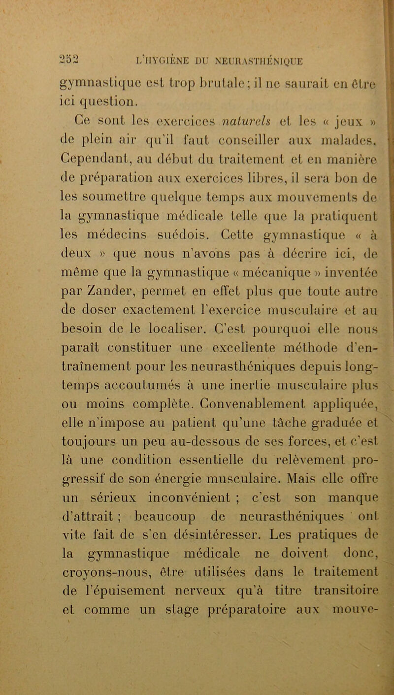 gymnastique est trop brutale; il ne saurait en être ici question. Ce sont les exercices naturels et les « jeux » de plein air qu’il faut conseiller aux malades. 1] Cependant, au début du traitement et en manière de préparation aux exercices libres, il sera bon de les soumettre quelque temps aux mouvements de la gymnastique médicale telle que la pratiquent les médecins suédois. Cette gymnastique « à deux » que nous n’avons pas à décrire ici, de môme que la gymnastique « mécanique » inventée par Zander, permet en effet plus que toute autre de doser exactement l’exercice musculaire et au besoin de le localiser. C’est pourquoi elle nous paraît constituer une excellente méthode d'en- traînement pour les neurasthéniques depuis long- temps accoutumés à une inertie musculaire plus ou moins complète. Convenablement appliquée, elle n’impose au patient qu’une tâche graduée et toujours un peu au-dessous de ses forces, et c’est là une condition essentielle du relèvement pro- gressif de son énergie musculaire. Mais elle offre un sérieux inconvénient ; c’est son manque d’attrait ; beaucoup de neurasthéniques ont vite fait de s’en désintéresser. Les pratiques de la gymnastique médicale ne doivent donc, croyons-nous, être utilisées dans le traitement de l’épuisement nerveux qu’à titre transitoire et comme un stage préparatoire aux mouve-