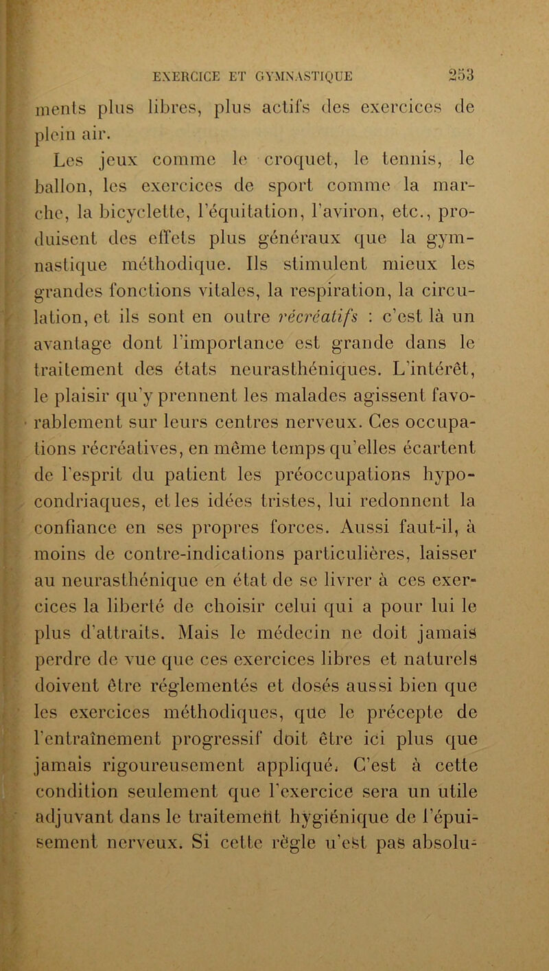 ments plus libres, plus actifs des exercices de plein air. Les jeux comme le croquet, le tennis, le ballon, les exercices de sport comme la mar- che, la bicyclette, lequitation, l’aviron, etc., pro- duisent des effets plus généraux que la gym- nastique méthodique. Ils stimulent mieux les grandes fonctions vitales, la respiration, la circu- lation, et ils sont en outre récréatifs : c’est là un avantage dont l'importance est grande dans le traitement des états neurasthéniques. L'intérêt, le plaisir qu’y prennent les malades agissent favo- ■ rablement sur leurs centres nerveux. Ces occupa- tions récréatives, en même temps qu’elles écartent de l'esprit du patient les préoccupations hypo- condriaques, elles idées tristes, lui redonnent la confiance en ses propres forces. Aussi faut-il, à moins de contre-indications particulières, laisser au neurasthénique en état de se livrer à ces exer- cices la liberté de choisir celui qui a pour lui le plus d’attraits. Mais le médecin ne doit jamais perdre de vue que ces exercices libres et naturels doivent être réglementés et dosés aussi bien que les exercices méthodiques, qüe le précepte de l’entraînement progressif doit être ici plus que jamais rigoureusement appliqué* C’est à cette condition seulement que l’exercice sera un utile adjuvant dans le traitement hygiénique de l’épui- sement nerveux. Si cette règle u’etet pas absolu-