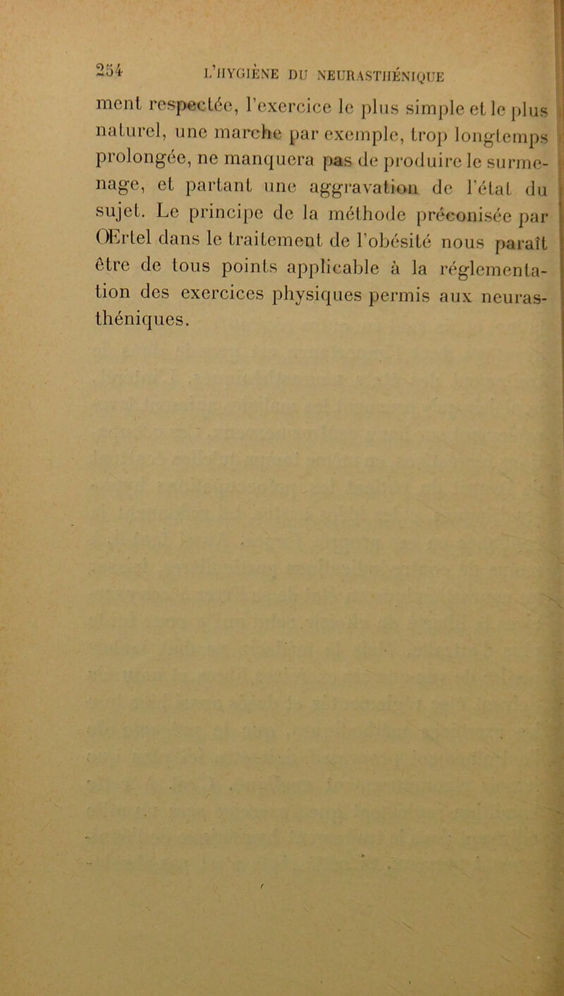 ment respectée, l’exercice le plus simple et le plus naturel, une marche par exemple, trop longtemps prolongée, ne manquera pas de produire le surme- nage, et partant une aggravation de l’état du sujet. Le principe de la méthode préconisée par OErtel dans le traitement de l’obésité nous paraît être de tous points applicable à la réglementa- tion des exercices physiques permis aux neuras- théniques.