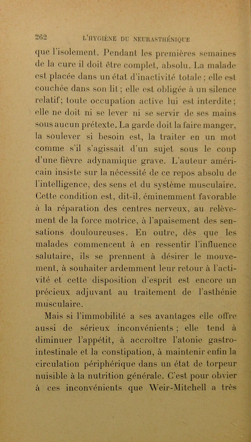 que 1 isolement. Pendant les premières semaines <le la cure il doit être complet, absolu. La malade est placée dans un état d'inactivité totale; elle est couchée dans son lit; elle est obligée à un silence relatif; toute occupation active lui est interdite ; elle ne doit ni se lever ni se servir de ses mains sous aucun prétexte. La garde doit la faire manger, la soulever si besoin est, la traiter en un mot comme s’il s’agissait d’un sujet sous le coup d’une fièvre adynamique grave. L’auteur améri- cain insiste sur la nécessité de ce repos absolu de l’intelligence, des sens et du système musculaire. Cette condition est, dit-il, éminemment favorable à la réparation des centres nerveux, au relève- ment de la force motrice, à l’apaisement des sen- sations douloureuses. En outre, dès que les malades commencent à en ressentir l'influence salutaire, ils se prennent à désirer le mouve- ment, à souhaiter ardemment leur retour à l’acti- vité et cette disposition d’esprit est encore un précieux adjuvant au traitement de l’asthénie musculaire. Mais si l’immobilité a ses avantages elle offre aussi de sérieux inconvénients ; elle tend à diminuer l’appétit, à accroître l’atonie gastro- intestinale et la constipation, à maintenir enfin la circulation périphérique dans un état de torpeur nuisible à la nutrition générale. C’est pour obvier à ces inconvénients que Weir-Mitchell a très