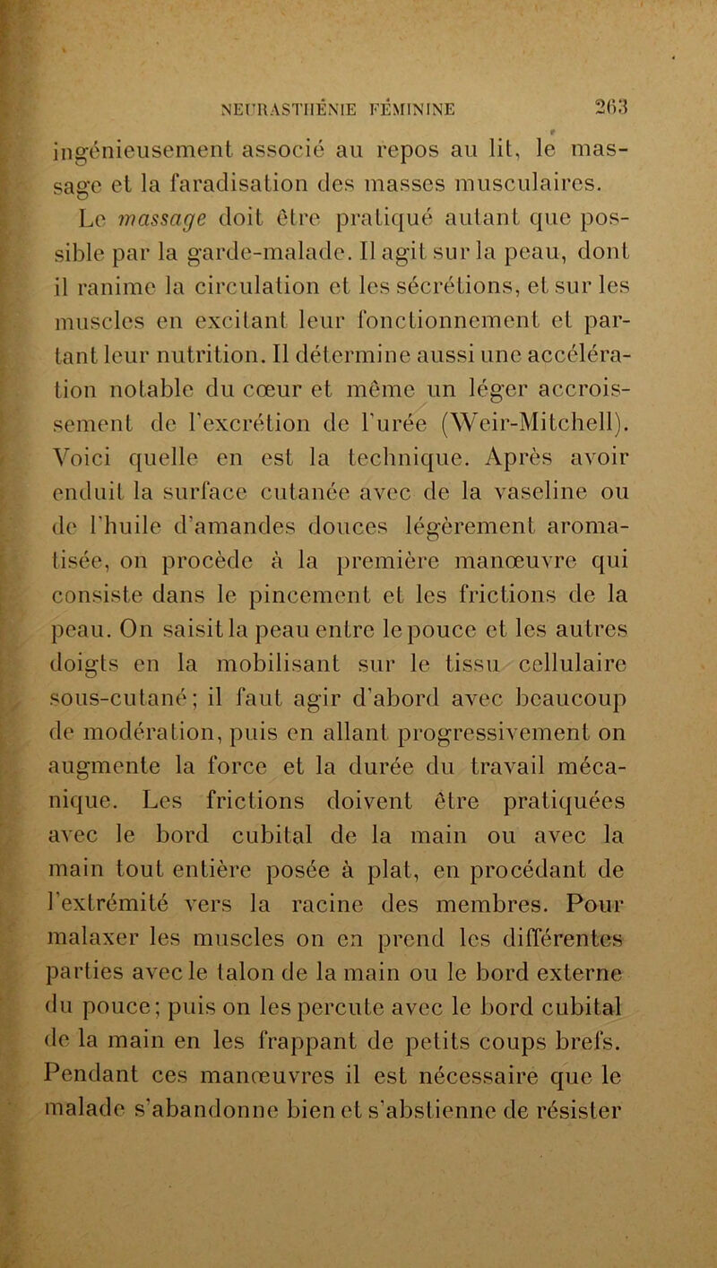 • r ingénieusement associé au repos au lit, le mas- sage et la faradisation des masses musculaires. Le massage doit être pratiqué autant que pos- sible par la garde-malade. Il agit sur la peau, dont il ranime la circulation et les sécrétions, et sur les muscles en excitant leur fonctionnement et par- tant leur nutrition. Il détermine aussi une accéléra- tion notable du cœur et même un léger accrois- sement de l'excrétion de l'urée (Weir-Mitchell). Voici quelle en est la technique. Après avoir enduit la surface cutanée avec de la vaseline ou de l'huile d'amandes douces légèrement aroma- tisée, on procède à la première manœuvre qui consiste dans le pincement et les frictions de la peau. On saisit la peau entre le pouce et les autres doigts en la mobilisant sur le tissu cellulaire sous-cutané; il faut agir d'abord avec beaucoup de modération, puis en allant progressivement on augmente la force et la durée du travail méca- nique. Les frictions doivent être pratiquées avec le bord cubital de la main ou avec la main tout entière posée à plat, en procédant de l’extrémité vers la racine des membres. Pour malaxer les muscles on en prend les différentes parties avec le talon de la main ou le bord externe du pouce; puis on les percute avec le bord cubital de la main en les frappant de petits coups brefs. Pendant ces manœuvres il est nécessaire que le malade s’abandonne bien et s’abstienne de résister