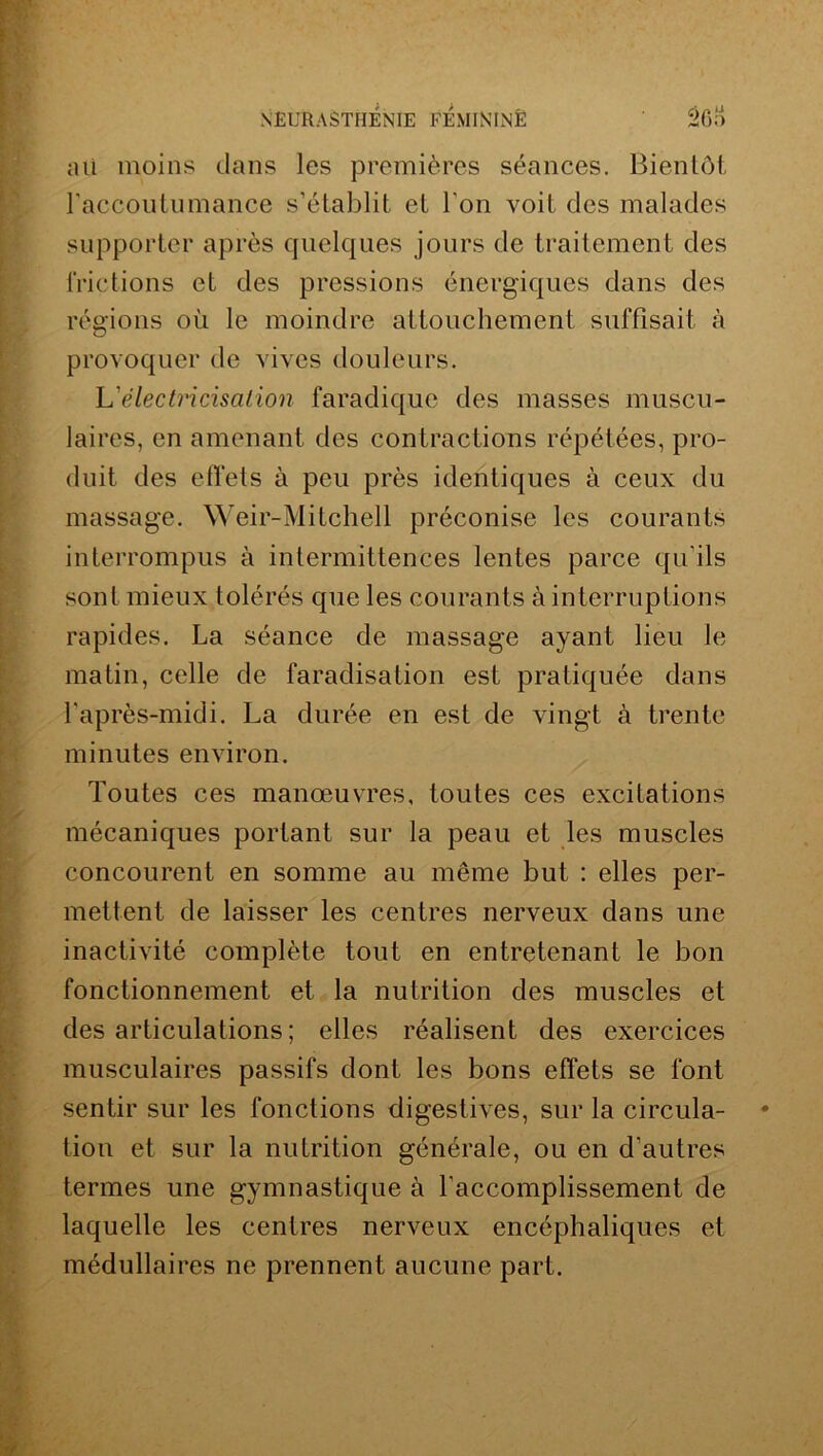 ati moins dans les premières séances. Bientôt raccoutumance s’établit et l'on voit des malades supporter après quelques jours de traitement des frictions et des pressions énergiques dans des régions où le moindre attouchement suffisait à provoquer de vives douleurs. L'électricisalion faradique des masses muscu- laires, en amenant des contractions répétées, pro- duit des effets à peu près identiques à ceux du massage. Weir-Mitchell préconise les courants interrompus à intermittences lentes parce qu'ils sont mieux tolérés que les courants à interruptions rapides. La séance de massage ayant lieu le matin, celle de faradisation est pratiquée dans l'après-midi. La durée en est de vingt à trente minutes environ. Toutes ces manœuvres, toutes ces excitations mécaniques portant sur la peau et les muscles concourent en somme au même but : elles per- mettent de laisser les centres nerveux dans une inactivité complète tout en entretenant le bon fonctionnement et la nutrition des muscles et des articulations; elles réalisent des exercices musculaires passifs dont les bons effets se font sentir sur les fonctions digestives, sur la circula- tion et sur la nutrition générale, ou en d’autres termes une gymnastique à l’accomplissement de laquelle les centres nerveux encéphaliques et médullaires ne prennent aucune part.