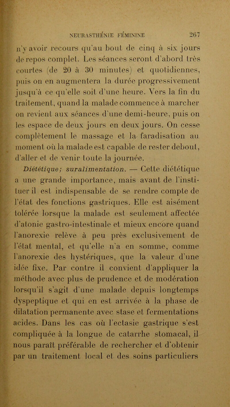 n'y avoir recours qu'au bout de cinq à six jours de repos complet. Les séances seront d'abord très courtes (de 20 à 30 minutes) et quotidiennes, puis on en augmentera la durée progressivement jusqu'à ce qu'elle soit d’une heure. Vers la fin du traitement, quand la malade commence à marcher on revient aux séances d’une demi-heure, puis on les espace de deux jours en deux jours. On cesse complètement le massage et la faradisation au moment où la malade est capable de rester debout, d'aller el de venir toute la journée. Diététique ; suralimentation. — Cette diététique a une grande importance, mais avant de l’insti- tuer il est indispensable de se rendre compte de l’état des fonctions gastriques. Elle est aisément tolérée lorsque la malade est seulement affectée d'atonie gastro-intestinale et mieux encore quand l’anorexie relève à peu près exclusivement de letat mental, et qu'elle n'a en somme, comme l’anorexie des hystériques, que la valeur d’une idée fixe. Par contre il convient d’appliquer la méthode avec plus de prudence et de modération lorsqu'il s’agit d'une malade depuis longtemps dyspeptique et qui en est arrivée à la phase de dilatation permanente avec stase et fermentations acides. Dans les cas où l'ectasie gastrique s’est compliquée à la longue de catarrhe stomacal, il nous paraît préférable de rechercher et d’obtenir par un traitement local et des soins particuliers