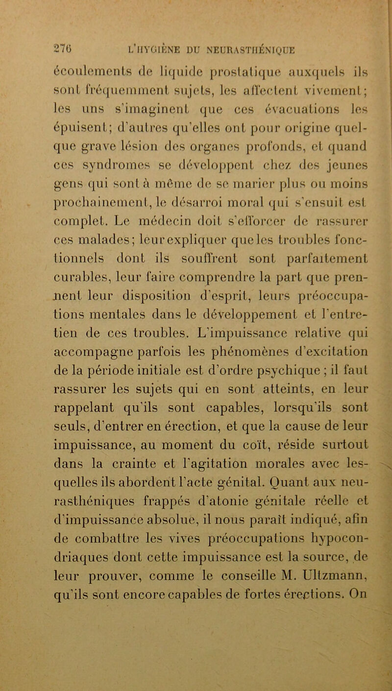 écoulements de liquide prostatique auxquels ils sont fréquemment sujets, les affectent vivement; les uns s’imaginent que ces évacuations les épuisent; d’autres qu’elles ont pour origine quel- que grave lésion des organes profonds, et quand ces syndromes se développent chez des jeunes gens qui sont à même de se marier plus ou moins prochainement, le désarroi moral qui s’ensuit est. complet. Le médecin doit s’efforcer de rassurer ces malades; leur expliquer que les troubles fonc- tionnels dont ils souffrent sont parfaitement curables, leur faire comprendre la part que pren- aient leur disposition d’esprit, leurs préoccupa- tions mentales dans le développement et l’entre- tien de ces troubles. L’impuissance relative qui accompagne parfois les phénomènes d’excitation de la période initiale est d’ordre psychique ; il faut rassurer les sujets qui en sont atteints, en leur rappelant qu’ils sont capables, lorsqu’ils sont seuls, d’entrer en érection, et que la cause de leur impuissance, au moment du coït, réside surtout dans la crainte et l’agitation morales avec les- quelles ils abordent l’acte génital. Quant aux neu- rasthéniques frappés d’atonie génitale réelle et d’impuissance absolue, il nous paraît indiqué, afin de combattre les vives préoccupations hypocon- driaques dont cette impuissance est la source, de leur prouver, comme le conseille M. Ullzmann, qu’ils sont encore capables de fortes érections. On