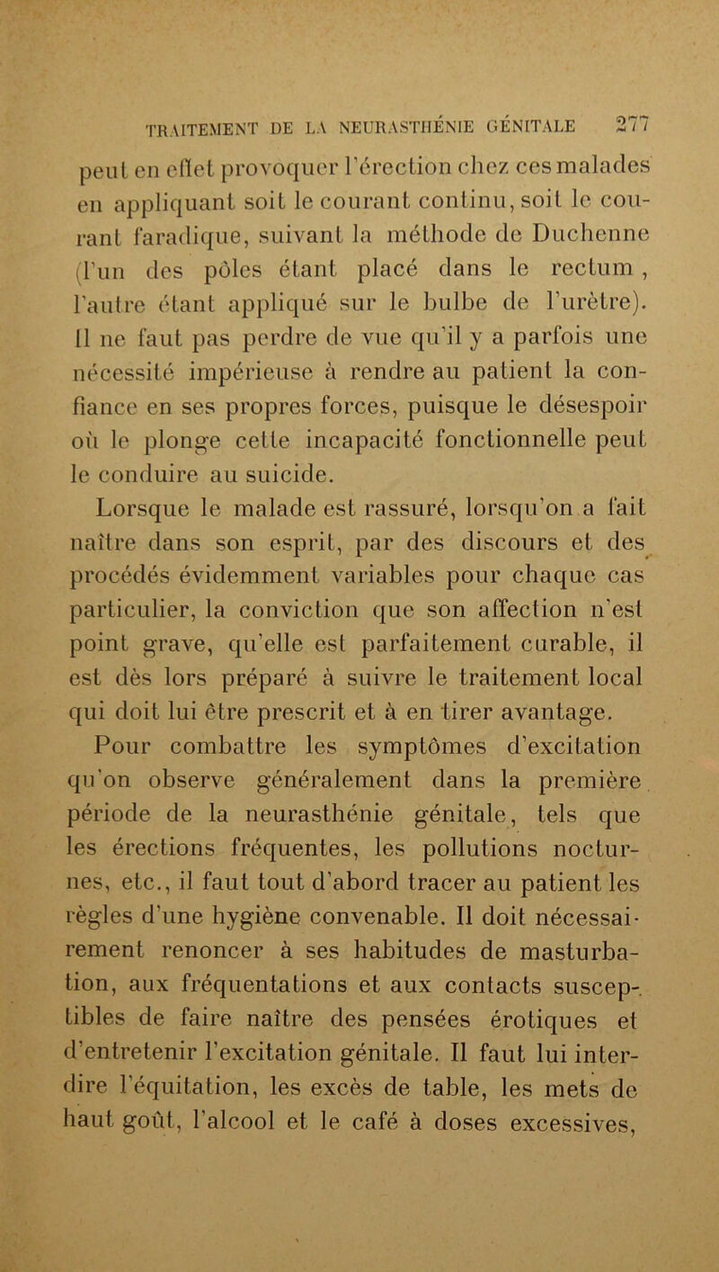 peut en cilet provoquer l’érection chez ces malades en appliquant soit le courant continu, soit le cou- rant faradique, suivant la méthode de Duchenne (l’un des pôles étant placé dans le rectum , l’autre étant appliqué sur le bulbe de l’urètre). Il 11e faut pas perdre de vue qu’il y a parfois une nécessité impérieuse à rendre au patient la con- fiance en ses propres forces, puisque le désespoir où le plonge cette incapacité fonctionnelle peut le conduire au suicide. Lorsque le malade est rassuré, lorsqu’on a fait naître dans son esprit, par des discours et des procédés évidemment variables pour chaque cas particulier, la conviction que son affection n’est point grave, qu’elle est parfaitement curable, il est dès lors préparé à suivre le traitement local qui doit lui être prescrit et à en tirer avantage. Pour combattre les symptômes d’excitation qu’on observe généralement dans la première période de la neurasthénie génitale, tels que les érections fréquentes, les pollutions noctur- nes, etc., il faut tout d’abord tracer au patient les règles d'une hygiène convenable. Il doit nécessai- rement renoncer à ses habitudes de masturba- tion, aux fréquentations et aux contacts suscep- tibles de faire naître des pensées érotiques et d’entretenir l’excitation génitale. Il faut lui inter- dire l’équitation, les excès de table, les mets de haut goût, l’alcool et le café à doses excessives,