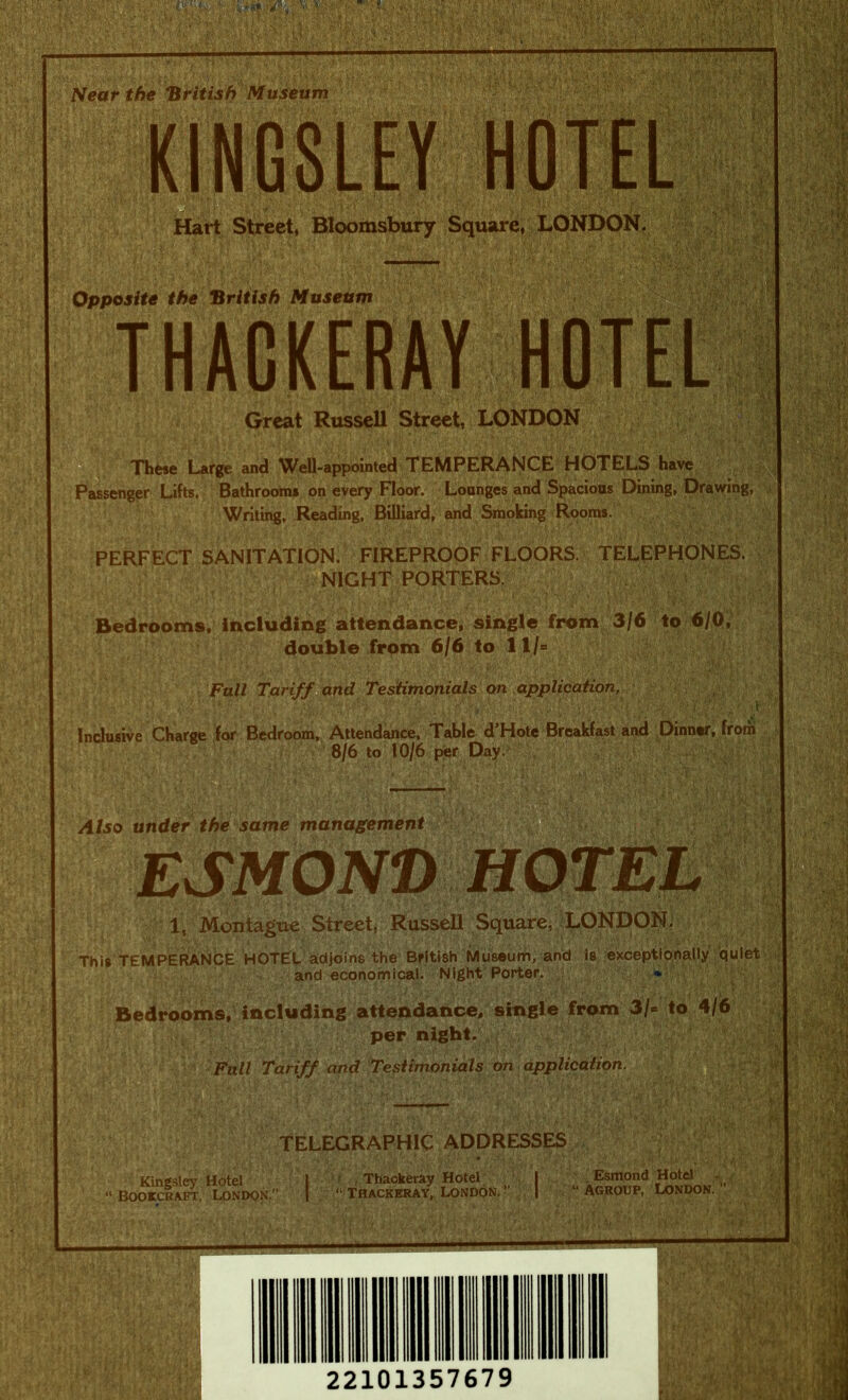 Great Russell Street, LONDON ® These Large and Well-appointed TEMPERANCE HOTELS have Passenger Lifts. Bathrooms on every Floor. Lounges and Sj^acious Dining, Drawing, Writing, Reading, Billiard, and Smoking Rooms. : i-- i, \ ■ 1 PERFECT SANITATION. FIREPROOF FLOORS. TELEPHONES. NIGHT PORTERS. ■ r,-• V Bedrooms,'Including attendance, single from 3/6 to 6/0, double from 6/6 to 11/= Fnll Tariff and Testimonials on application, Inclusive Charge for Bedroom, Attendance, Table d’Hote Breakfast and Dinner, from 8/6 to 10/6 fwr Day.' , Also under the same management ESMOND 1, Montague Street, Russell SquarCi LONDONi This TEMPERANCE HOTEL adjoins the British Museum, and is; eicceptfonally ‘quiet and economical. Night Porter/ ^ '.'4 Bedrooms/ including attendance, single from 3/« to 4/6 per night. ; Full Tariff and Testimonials on application. r. / tELEGRAPHIC ADDRESSES Kingsley Hotel | ' f , Thackeray Hotel „ ' ; | BOOrCRAFT, LONDON. 1 “ THACKERAY, LONDON. , | Esmond Hotel “ AGRoup, London. 22101357679
