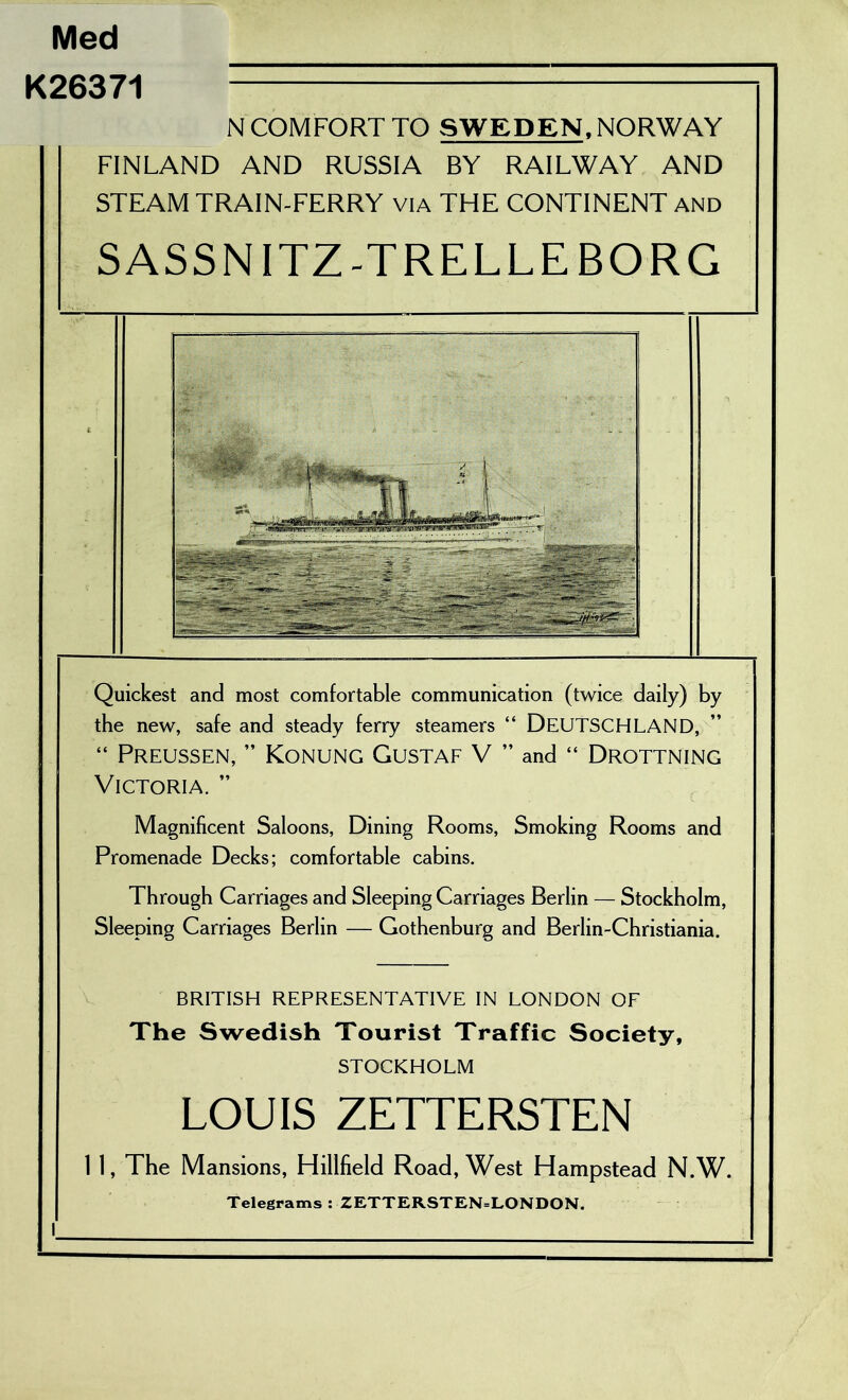 Med K26371 N COMFORT TO SWEDEN, NORWAY FINLAND AND RUSSIA BY RAILWAY AND STEAM TRAIN-FERRY VIA THE CONTINENT and SASSNITZ-TRELLEBORG Quickest and most comfortable communication (twice daily) by the new, safe and steady ferry steamers “ DEUTSCHLAND, “ PrEUSSEN, ’’ KoNUNG GuSTAF V ” and “ DrOTTNING Victoria. ’’ Magnificent Saloons, Dining Rooms, Smoking Rooms and Promenade Decks; comfortable cabins. Through Carriages and Sleeping Carriages Berlin — Stockholm, Sleeping Carriages Berlin — Gothenburg and Berlin-Christiania. BRITISH REPRESENTATIVE IN LONDON OF The Swedish Tourist Traffic Society, STOCKHOLM LOUIS ZETTERSTEN I I, The Mansions, Hillfield Road, West Hampstead N.W. Telegrams : ZETTERSTEN=LONDON.