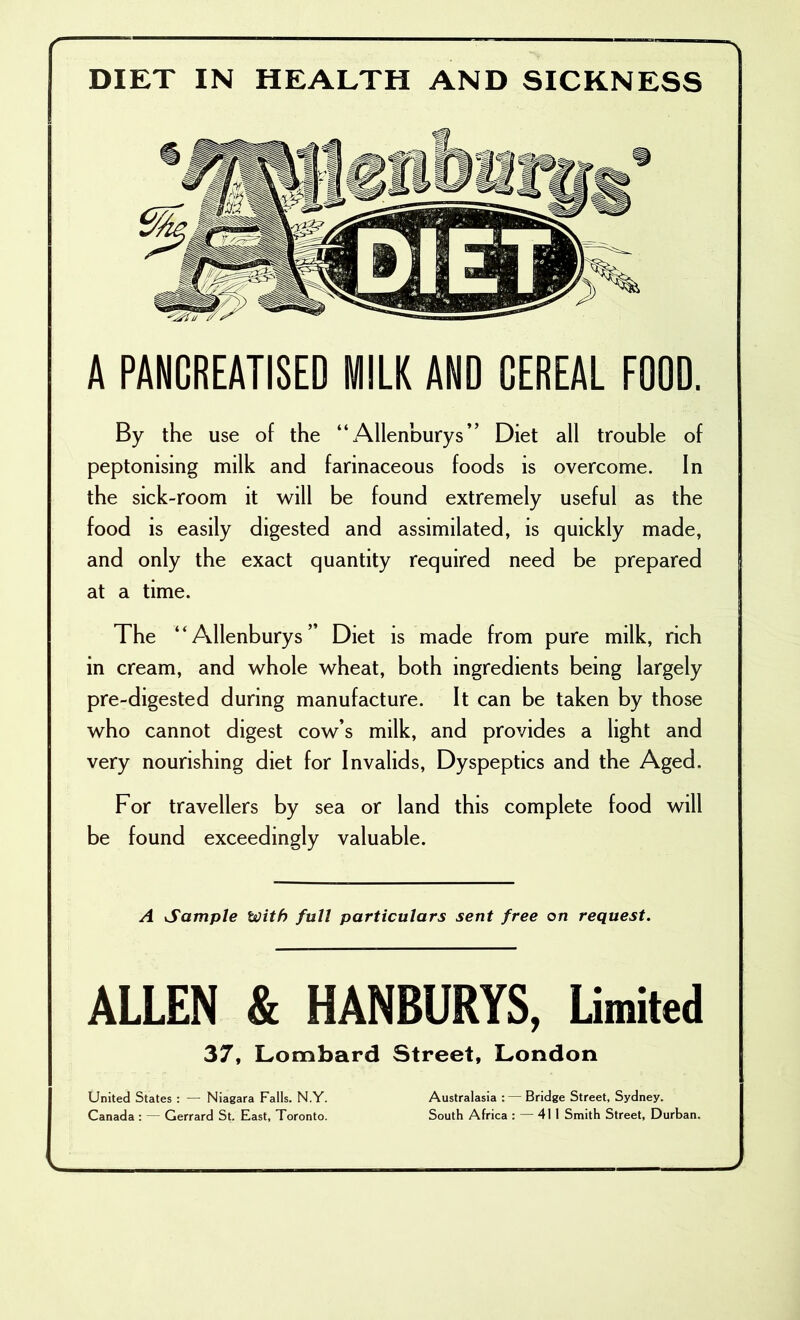 , DIET IN HEALTH AND SICKNESS A PANGREATI8ED WIILK AND CEREAL FOOD. By the use of the “Allenburys” Diet all trouble of peptonising milk and farinaceous foods is overcome. In the sick-room it will be found extremely useful as the food is easily digested and assimilated, is quickly made, and only the exact quantity required need be prepared at a time. The “Allenburys” Diet is made from pure milk, rich in cream, and whole wheat, both ingredients being largely pre-digested during manufacture. It can be taken by those who cannot digest cow’s milk, and provides a light and very nourishing diet for Invalids, Dyspeptics and the Aged. For travellers by sea or land this complete food will be found exceedingly valuable. A Sample With full particulars sent free on request. ALLEN & HANBURYS, Umited 37, Lombard Street, London United States : — Niagara Falls. N.Y. Australasia :— Bridge Street, Sydney. Canada : — Gerrard St. Fast, Toronto. South Africa : — 411 Smith Street, Durban. V.