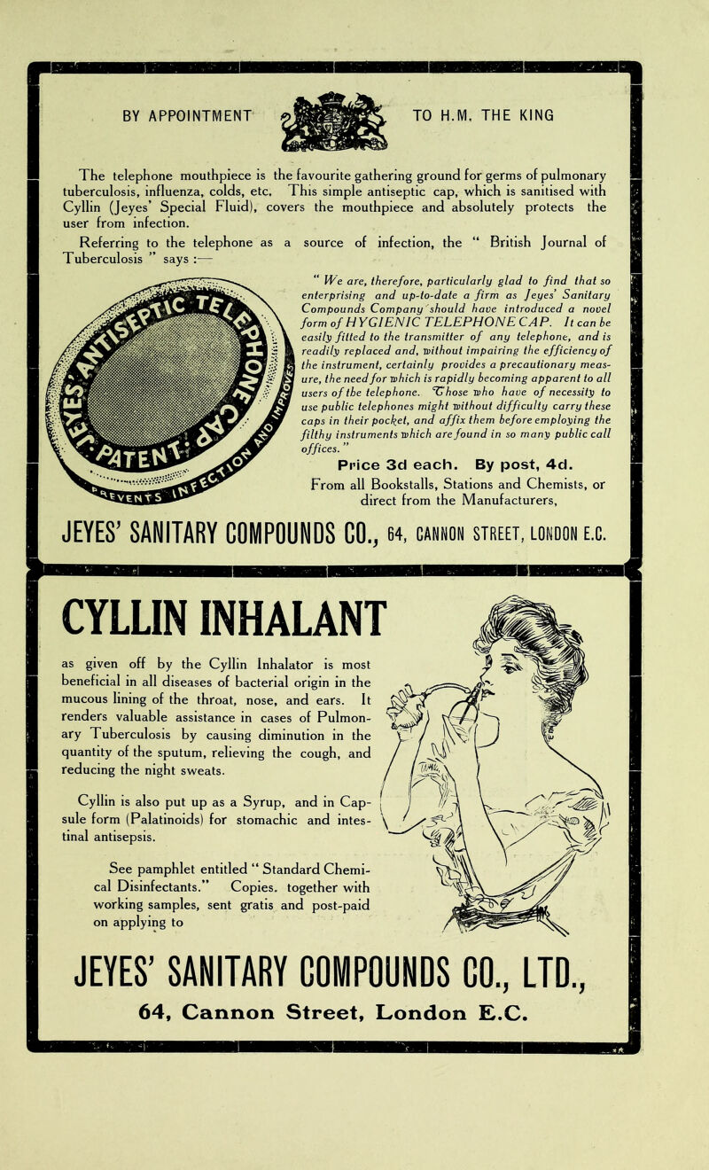 BY APPOINTMENT TO H.M. THE KING The telephone mouthpiece is the favourite gathering ground for germs of pulmonary tuberculosis, influenza, colds, etc. This simple antiseptic cap, which is sanitised with Cyllin (Jeyes’ Special Fluid), covers the mouthpiece and absolutely protects the user from infection. Referring to the telephone as a source of infection, the “ British Journal of Tuberculosis ” says :— “ are, therefore, particularly glad to find that so enterprising and up-to-date a firm as ]eyes’ Sanitary Compounds Company'should have introduced a novel form of H YGIENJC TELEPHONE CA P. It can he easily fitted to the transmitter of any telephone, and is readily replaced and, without impairing the efficiency of the instrument, certainly provides a precautionary meas- ure, the need for which is rapidly becoming apparent to all users of the telephone. Tlhose who have of necessity to use public telephones might without difficulty carry these caps in their pocket, and affix them before employing the filthy instruments which are found in so many public call offices. ” Price 3d each. By post, 4d. From all Bookstalls, Stations and Chemists, or direct from the Manufacturers, JEYE8’ SANITARY COMPOUNDS CO., 64, cannon street, London e.c. CYLLIN INHALANT as given off by the Cyllin Inhalator is most beneficial in all diseases of bacterial origin in the mucous lining of the throat, nose, and ears. It renders valuable assistance in cases of Pulmon- ary Tuberculosis by causing diminution in the quantity of the sputum, relieving the cough, and reducing the night sweats. Cyllin is also put up as a Syrup, and in Cap- sule form (Palatinoids) for stomachic and intes- tinal antisepsis. See pamphlet entitled “ Standard Chemi- cal Disinfectants.” Copies, together with working samples, sent gratis and post-paid on applying to JEYE8’ SANITARY COMPOUNDS CO., LTD., 64, Cannon Street, Condon E.C.