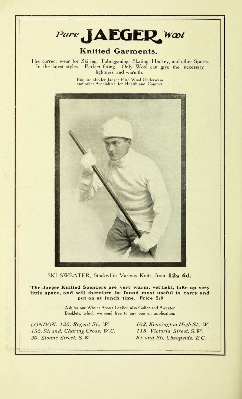 Pure JAEGEK».>^=<’< Knitted Garments. The correct wear for Ski-ing, Tobogganing, Skating, Hockey, and other Sports. In the latest styles. Perfect fitting. Only Wool can give the necessary light ness and warmth. Enquire also for Jaeger Pure Wool Underwear and other Specialties for Health and Comfort. SKI SWEATER, Stocked m Various Knits, from 12s 6d. The Jaeger Knitted Spencers are very warm, yet light, taKe up very little space, and will therefore be found most useful to carry and put on at lunch time. Price 5/9 Ask for our Winter Sports Leaflet, also Golfer and Sweater Booklets, which we send free to any one on application. LONDON: 126, Regent St., W. 102, Kensington High St., W 456, Strand, Charing Cross, W^.C. 115, Victoria Street, S.W. 30, Sloane Street, S. 85 and 86, Cheapside, E.C.