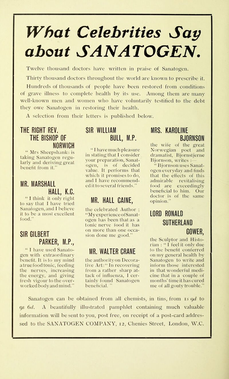 What Celebrities Sap about SANATOGEN. Twelve thousand doctors liave written in praise of Sanatogen. Thirty thousand doctors throughout the world are known to prescribe it. Hundreds of thousands of people have been restored from conditions of grave illness to complete health by its use. Among them are many well-known men and women who have voluntarilv testified to the debt they owe Sanatogen in restoring their health. A selection from their letters is published below. THE RIGHT REV. THE BISHOP OF NORWICH “ Mrs Sheepshanks is taking Sanatogen regu- larly and deriving great benefit from it.” MR. MARSHALL HALL, K.C. “ I think it only right to say that I have tried Sanatogen, and I believe it to be a most excellent food.” SIR GILBERT PARKER, M.P., “ I have used Sanato- gen with extraordinary benefit. It is to my mind a true food tonic, feeding the nerves, increasing the energy, and giving fresh vigour to the over- worked body and mind.” SIR WILLIAM BOLL, M.P. “ I have much pleasure in stating that I consider your preparation, Sanat- ogen, is of decided value. It performs that which it promises to do, and I have recommend- ed it to several friends.” MR. HALL CAINE, the celebrated Author ; “My experience of Sanat- ogen has been that as a tonic nerve food it has on more than one occa- sion done me good.” MR. WALTER CRANE the authority on Decora- tive Art:“ In recovering from a rather sharp at- tack of influenza, I cer- tainly found Sanatogen beneficial. ” MRS. KAROLINE BJORNSON the wife of the great Norwegian poet and dramatist, Bjornstjerne Bjornson, writes ;— “ Bjornson uses Sanat- ogen everyday and finds that the effects of this admirable revitalising food are exceedingly beneficial to him. Our doctor is of the same opinion.” LORO RONALO SUTHERLANO GOWER, the Sculptor and Histo- rian : “ I feel it only due to the benefit conferred on my general health by Sanatogen to write and inform those interested in that wonderful medi- cine that in a couple of months’ time it has cured me of all gouty trouble.” Sanatogen can be obtained from all chemists, in tins, from is gd to gs 6d. A beautifully illustrated pamphlet containing much valuable information will be sent to you, post free, on receipt of a post-card addres- sed to the SANATOGEN COMPANY, 12, Chenies Street. London, W.C.