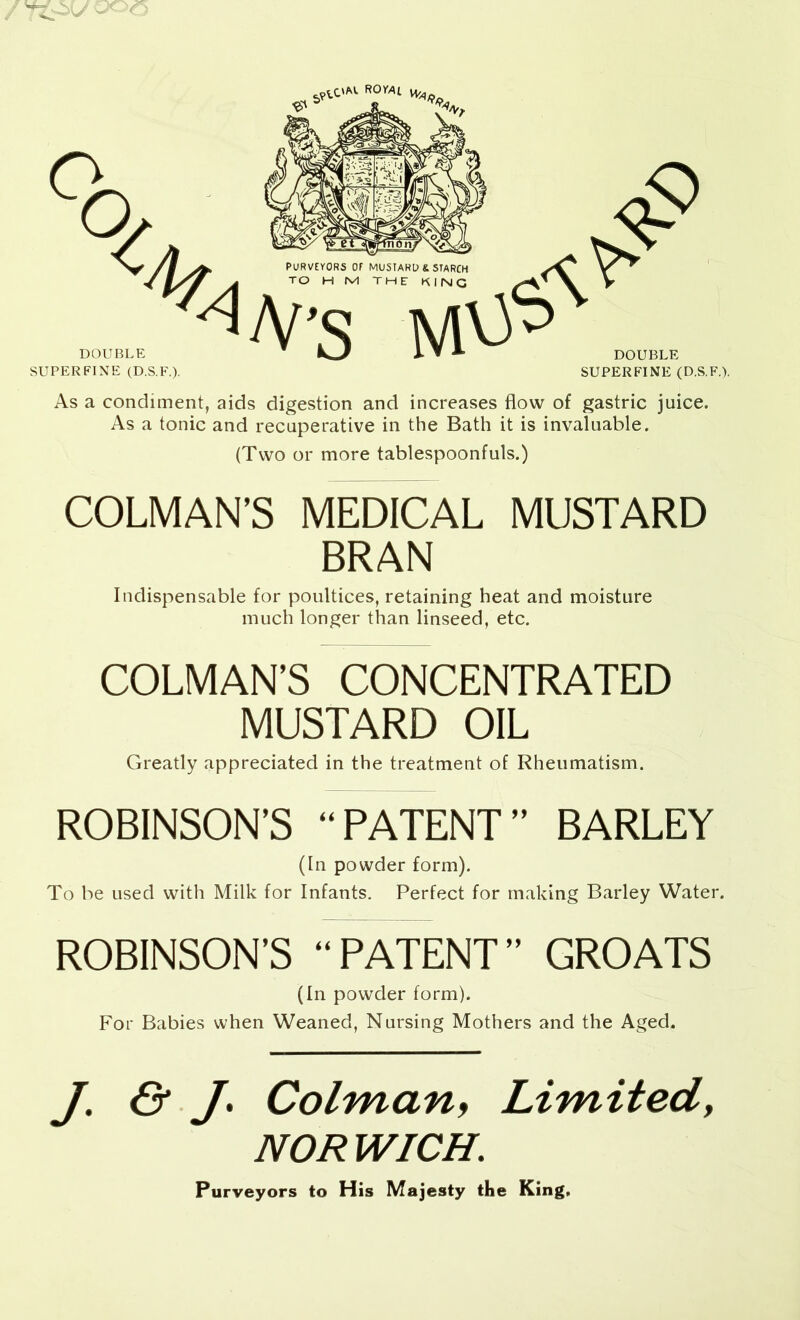 SUPERFINE (D.S.F.). SUPERFINE (D.S.F.). As a condiment, aids digestion and increases flow of gastric juice. As a tonic and recuperative in the Bath it is invaluable. (Two or more tablespoonfuls.) COLMAN’S MEDICAL MUSTARD BRAN Indispensable for poultices, retaining heat and moisture much longer than linseed, etc. COLMAN’S CONCENTRATED MUSTARD OIL Greatly appreciated in the treatment of Rheumatism. ROBINSON’S “PATENT” BARLEY (In powder form). To be used with Milk for Infants. Perfect for making Barley Water. ROBINSON’S “PATENT” GROATS (In powder form). For Babies when Weaned, Nursing Mothers and the Aged. /• & J- Colman, Limited, NORWICH. Purveyors to His Majesty the King*