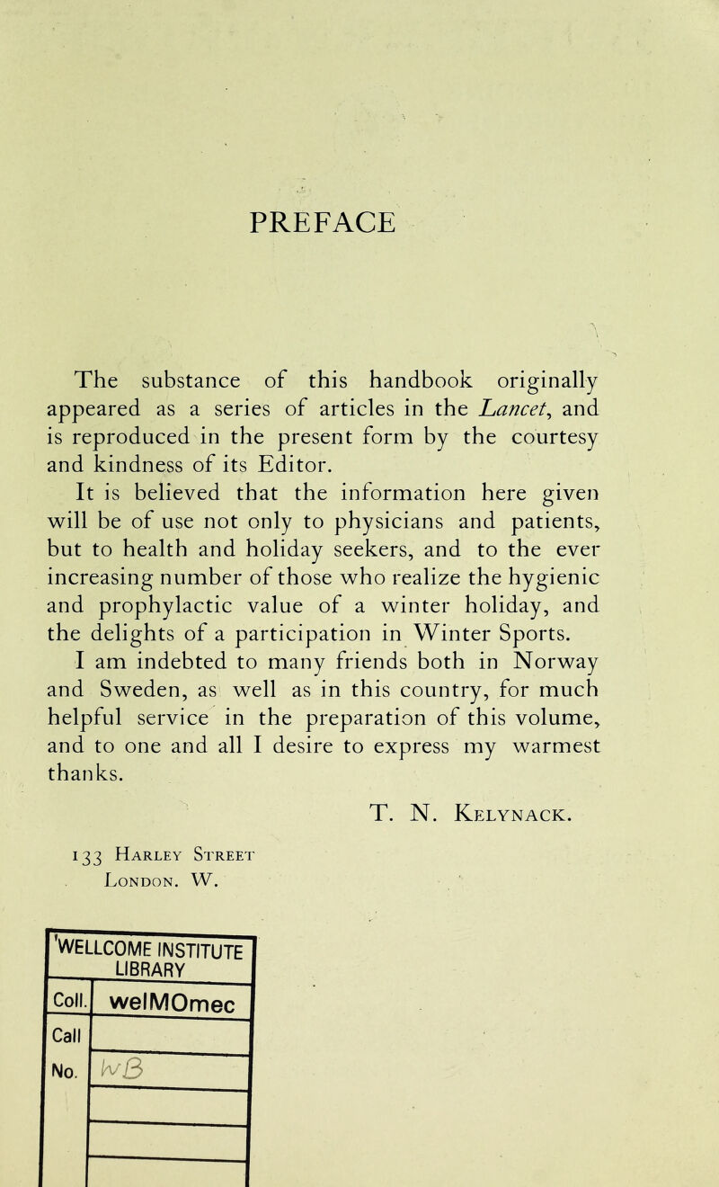 PREFACE The substance of this handbook originally appeared as a series of articles in the Lancet^ and is reproduced in the present form by the courtesy and kindness of its Editor. It is believed that the information here given will be of use not only to physicians and patients^ but to health and holiday seekers, and to the ever increasing number of those w^ho realize the hygienic and prophylactic value of a winter holiday, and the delights of a participation in Winter Sports. I am indebted to many friends both in Norway and Sweden, as well as in this country, for much helpful service in the preparation of this volume, and to one and all I desire to express my warmest thanks. T. N. Kelynack. 133 Harley Street London. W. WELLCOME INSTITUTE LIBRARY Coll. welMOmec Call No. h/3