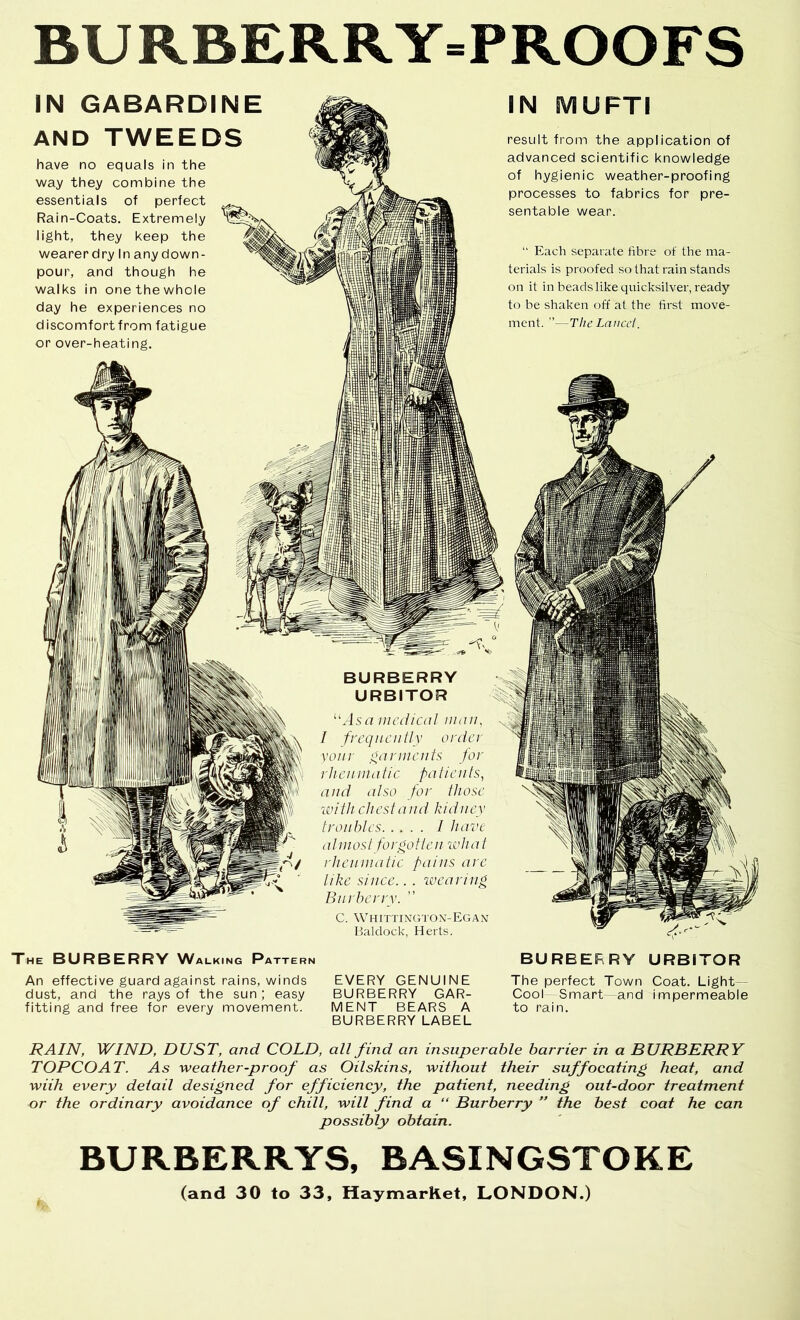 BURBERRY=PROOFS IN GABARDINE AND TWEEDS have no equals in the way they combine the essentials of perfect Rain-Coats. Extremely light, they keep the wearerdry In any down- pour, and though he walks in one the whole day he experiences no discomfort from fatigue or over-heating. IN MUFTI result from the application of advanced scientific knowledge of hygienic weather-proofing processes to fabrics for pre- sentable wear. “ Each separate fibre of the ma- terials is proofed so that rain stands on it in beads like quicksilver, ready to he shaken off at the first move- ment. ”—The Lnncd. The burberry Walking PATTER^ An effective guard against rains, winds dust, and the rays of the sun; easy fitting and free for every movement. BURBERRY URBITOR medical man, / frequently order vonr garments for rlicn malic patients, and also for those with chest and kidney troubles / have almost for poll cn ivh at rheumatic pains arc like since.. . ivearing Burberry. C. Whittixgton-Egan Baldock, Herts. EVERY GENUINE BURBERRY GAR- MENT BEARS A BURBERRY LABEL BURBERRY URBITOR The perfect Town Coat. Light- Cool Smart and impermeable to rain. RAIN, WIND, DUST, and COLD, all find an insuperable harrier in a BURBERRY TOPCOAT. As weather-proof as Oilskins, without their suffocating heat, and with every detail designed for efficiency, the patient, needing out-door treatment or the ordinary avoidance of chill, will find a “ Burberry ” the best coat he can possibly obtain. BURBERRYS, BASINGSTOKE (and 30 to 33, HaymarRet, LONDON.)