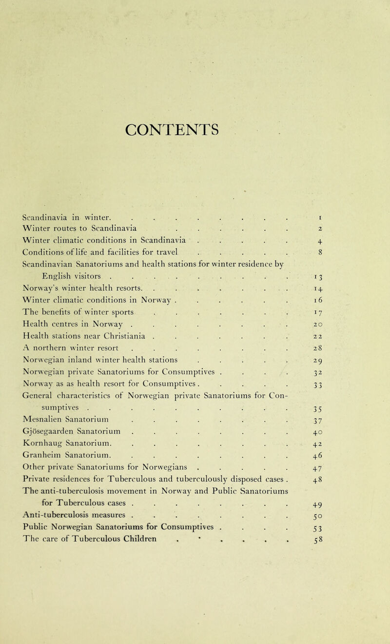 CONTENTS Scandinavia in winter. ........ i Winter routes to Scandinavia . . . . . . 2 Winter climatic conditions in Scandinavia ..... 4 Conditions of life and facilities for travel ..... 8 Scandinavian Sanatoriums and health stations for winter residence by English visitors . . . . . . . . . 13 Norway’s winter health resorts. . . . . . . . 14 Winter climatic conditions in Norway . . . . . . 16 The benefits of winter sports . . . . . . . 17 Health centres in Norway . . . . . . . . 20 Health stations near Christiania . . . . . . . 22 A northern winter resort . . . . . . . . 28 Norwegian inland winter health stations . . . . . 29 Norwegian private Sanatoriums for Consumptives . . . . 32 Norway as as health resort for Consumptives. . . . . 33 General characteristics of Norwegian private Sanatoriums for Con- sumptives .......... 35 Mesnalien Sanatorium . . . . . . . . 37 Gjosegaarden Sanatorium ........ 40 Kornhaug Sanatorium. ........ 42 Granheim Sanatorium. ........ 46 Other private Sanatoriums for Norwegians ..... 47 Private residences for Tuberculous and tuberculously disposed cases . 48 The anti-tuberculosis movement in Norway and Public Sanatoriums for Tuberculous cases ........ 49 Anti-tuberculosis measures . . . . . . . . 50 Public Norwegian Sanatoriums for Consumptives . . . . 53 The care of Tuberculous Children 58