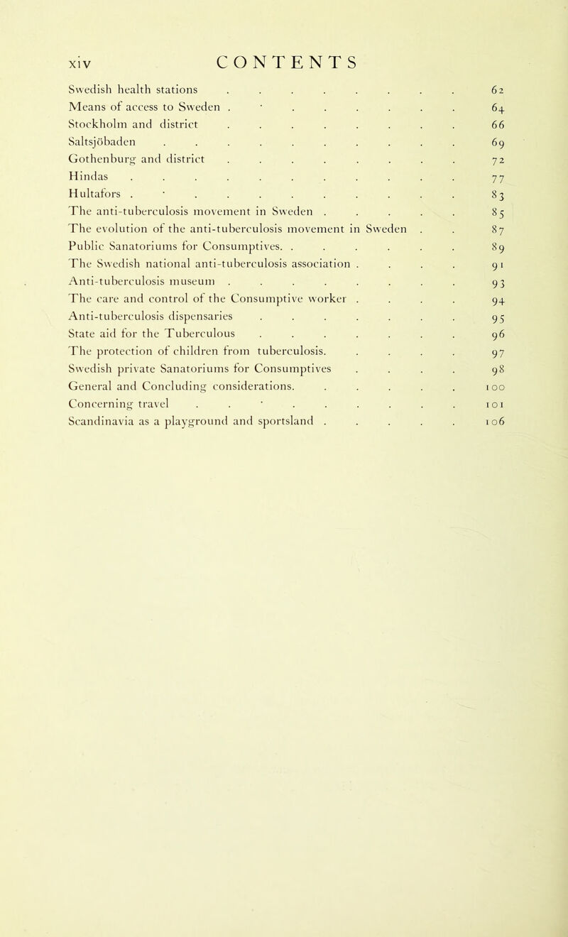 Swedish health stations . . . . . . . . 62 Means of access to Sweden ........ 64 Stockholm and district . . . . . . . . 66 Saltsjobaden .......... 69 Gothenburg and district . . . . . . . . 72 Hindas ........... 77 Hultators 83 The anti-tuberculosis movement in Sweden . . . . . 85 The evolution ot the anti-tuberculosis movement in Sweden . . 87 Public Sanatoriums for Consumptives. . . . . . . 89 The Swedish national anti-tuberculosis association . . . . 91 Anti-tuberculosis museum . . . . . . . . 93 The care and control of the Consumptive worker .... 94 Anti-tuberculosis dispensaries . . . . . . . 95 State aid for the Tuberculous . . . . . . . 96 The protection of children from tuberculosis. . . . . 97 Swedish private Sanatoriums for Consumptives .... 98 General and Concluding considerations. . . . . . 100 Concerning travel . . ' . . . . . . loi Scandinavia as a playground and sportsland . . . . . 106