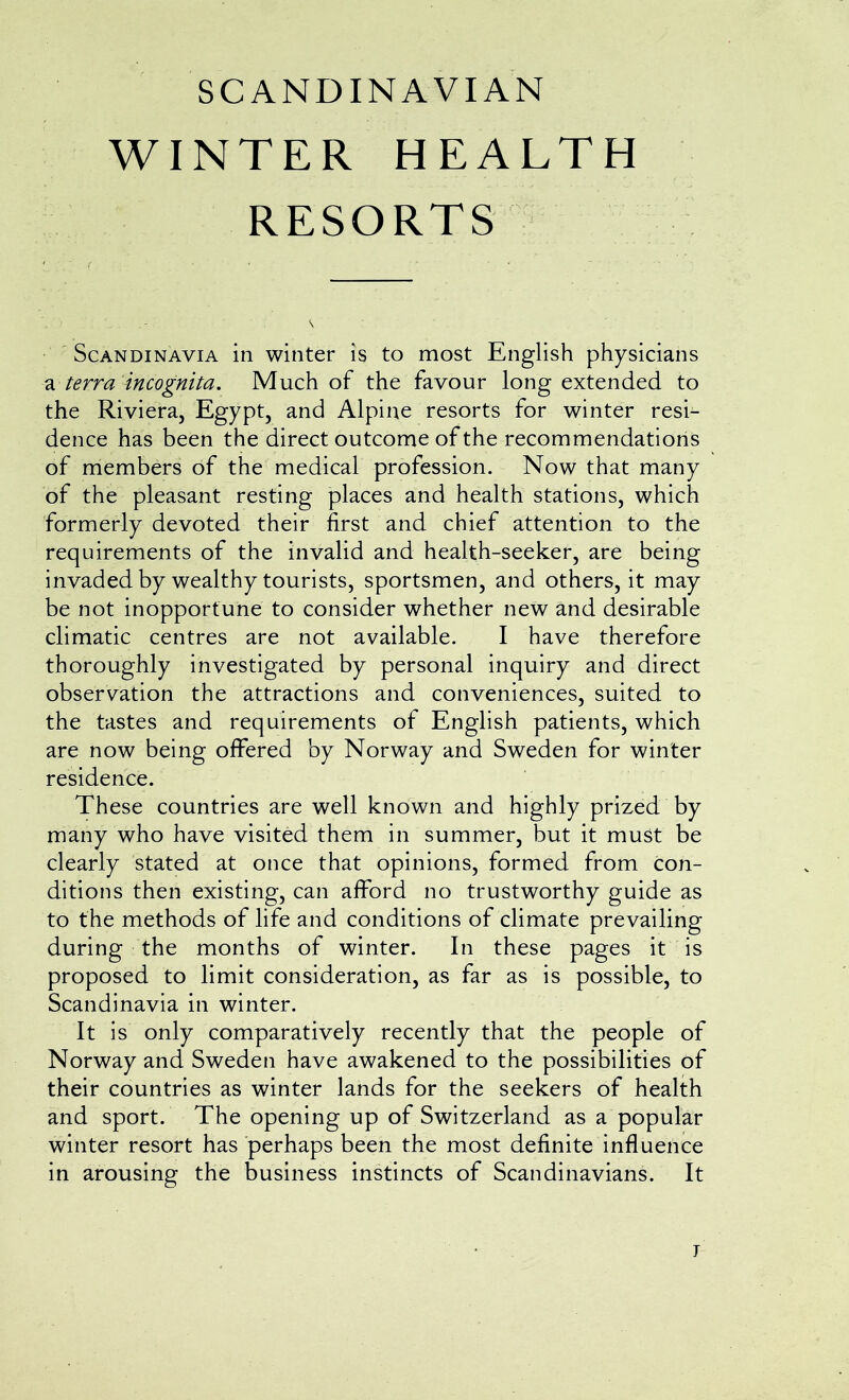 SCANDINAVIAN WINTER HEALTH RESORTS Scandinavia in winter is to most English physicians terra incognita. Much of the favour long extended to the Riviera, Egypt, and Alpine resorts for winter resi- dence has been the direct outcome of the recommendations of members of the medical profession. Now that many of the pleasant resting places and health stations, which formerly devoted their first and chief attention to the requirements of the invalid and health-seeker, are being invaded by wealthy tourists, sportsmen, and others, it may be not inopportune to consider whether new and desirable climatic centres are not available. I have therefore thoroughly investigated by personal inquiry and direct observation the attractions and conveniences, suited to the tastes and requirements of English patients, which are now being offered by Norway and Sweden for winter residence. These countries are well known and highly prized by many who have visited them in summer, but it must be clearly stated at once that opinions, formed from con- ditions then existing, can afford no trustworthy guide as to the methods of life and conditions of climate prevailing during the months of winter. In these pages it is proposed to limit consideration, as far as is possible, to Scandinavia in winter. It is only comparatively recently that the people of Norway and Sweden have awakened to the possibilities of their countries as winter lands for the seekers of health and sport. The opening up of Switzerland as a popular winter resort has perhaps been the most definite influence in arousing the business instincts of Scandinavians. It j