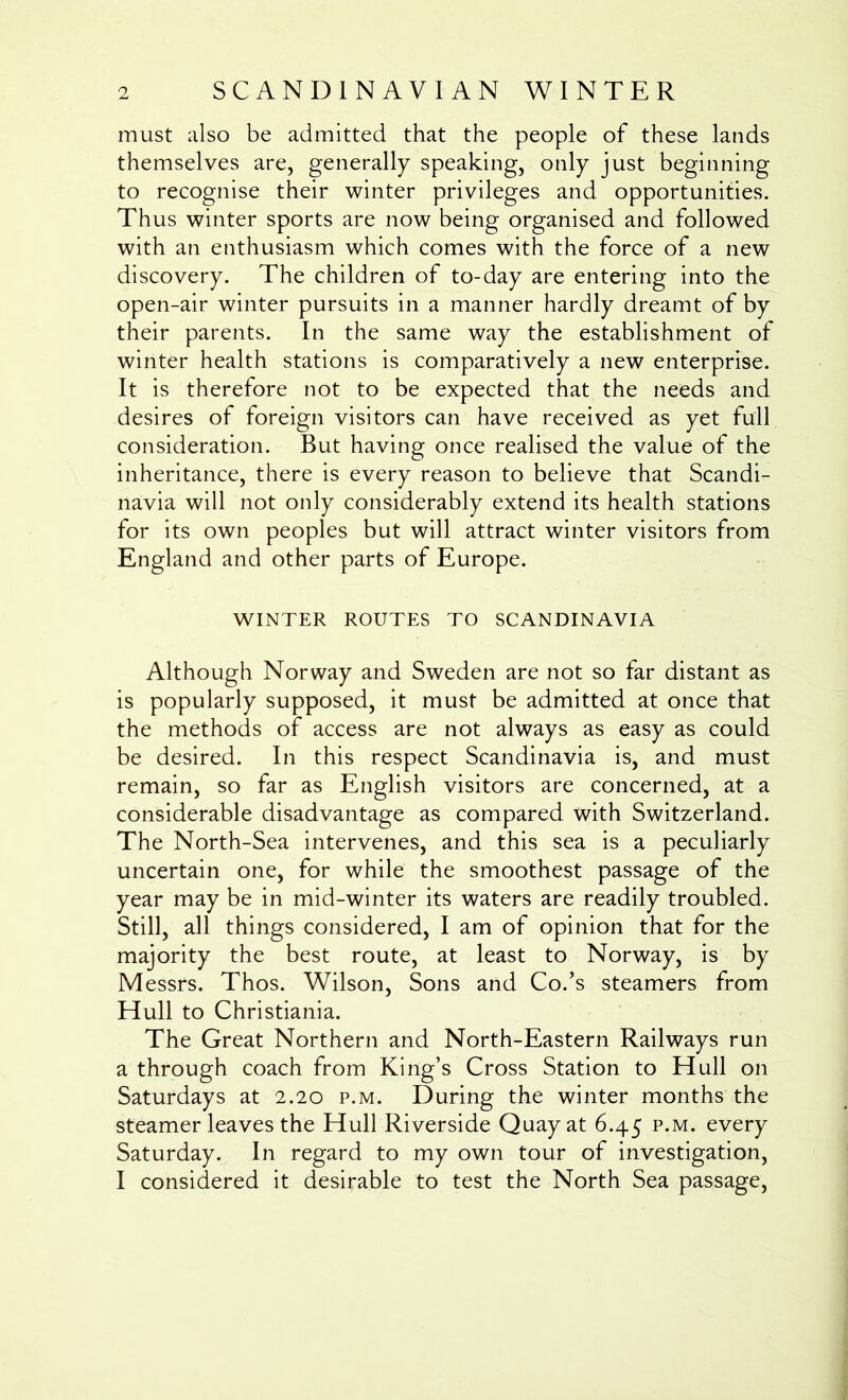 must also be admitted that the people of these lands themselves are, generally speaking, only just beginning to recognise their winter privileges and opportunities. Thus winter sports are now being organised and followed with an enthusiasm which comes with the force of a new discovery. The children of to-day are entering into the open-air winter pursuits in a manner hardly dreamt of by their parents. In the same way the establishment of winter health stations is comparatively a new enterprise. It is therefore not to be expected that the needs and desires of foreign visitors can have received as yet full consideration. But having once realised the value of the inheritance, there is every reason to believe that Scandi- navia will not only considerably extend its health stations for its own peoples but will attract winter visitors from England and other parts of Europe. WINTER ROUTES TO SCANDINAVIA Although Norway and Sweden are not so far distant as is popularly supposed, it must be admitted at once that the methods of access are not always as easy as could be desired. In this respect Scandinavia is, and must remain, so far as English visitors are concerned, at a considerable disadvantage as compared with Switzerland. The North-Sea intervenes, and this sea is a peculiarly uncertain one, for while the smoothest passage of the year may be in mid-winter its waters are readily troubled. Still, all things considered, I am of opinion that for the majority the best route, at least to Norway, is by Messrs. Thos. Wilson, Sons and Co.’s steamers from Hull to Christiania. The Great Northern and North-Eastern Railways run a through coach from King’s Cross Station to Hull on Saturdays at 2.20 p.m. During the winter months the steamer leaves the Hull Riverside Quay at 6.45 p.m. every Saturday. In regard to my own tour of investigation,