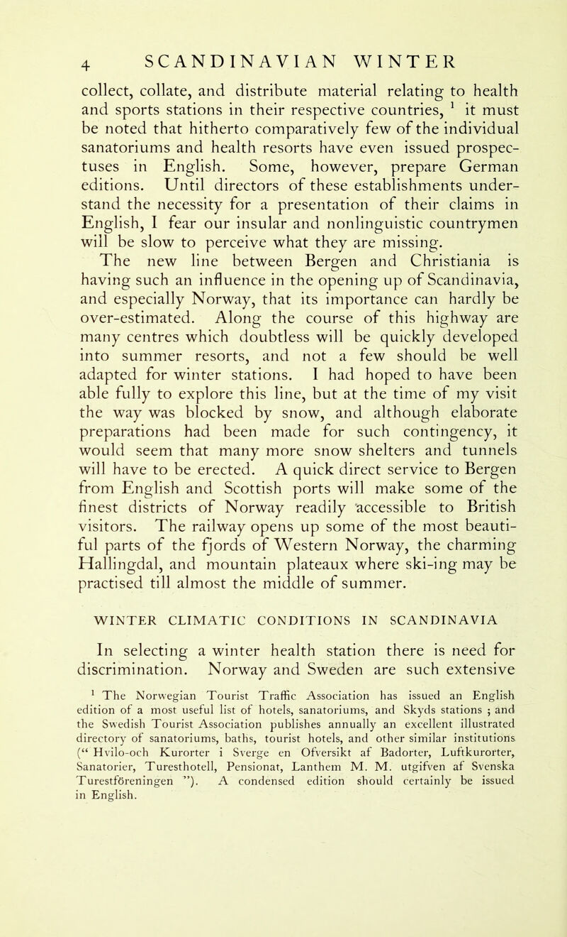 collect, collate, and distribute material relating to health and sports stations in their respective countries, ^ it must be noted that hitherto comparatively few of the individual sanatoriums and health resorts have even issued prospec- tuses in English. Some, however, prepare German editions. Until directors of these establishments under- stand the necessity for a presentation of their claims in English, I fear our insular and nonlinguistic countrymen will be slow to perceive what they are missing. The new line between Bergen and Christiania is having such an influence in the opening up of Scandinavia, and especially Norway, that its importance can hardly be over-estimated. Along the course of this highway are many centres which doubtless will be quickly developed into summer resorts, and not a few should be well adapted for winter stations. I had hoped to have been able fully to explore this line, but at the time of my visit the way was blocked by snow, and although elaborate preparations had been made for such contingency, it would seem that many more snow shelters and tunnels will have to be erected. A quick direct service to Bergen from English and Scottish ports will make some of the finest districts of Norway readily accessible to British visitors. The railway opens up some of the most beauti- ful parts of the fjords of Western Norway, the charming Hallingdal, and mountain plateaux where ski-ing may be practised till almost the middle of summer. WINTER CLIMATIC CONDITIONS IN SCANDINAVIA In selecting a winter health station there is need for discrimination. Norway and Sweden are such extensive ^ The Norwegian Tourist Traffic Association has issued an English edition of a most useful list of hotels, sanatoriums, and Skyds stations ; and the Swedish Tourist Association publishes annually an excellent illustrated directory of sanatoriums, baths, tourist hotels, and other similar institutions. (“ Hvilo-och Kurorter i Sverge en Ofversikt af Badorter, Luftkurorter, Sanatorier, Turesthotell, Pensionat, Lanthem M. M. utgifven af Svenska TurestfSreningen ”). A condensed edition should certainly be issued in English.