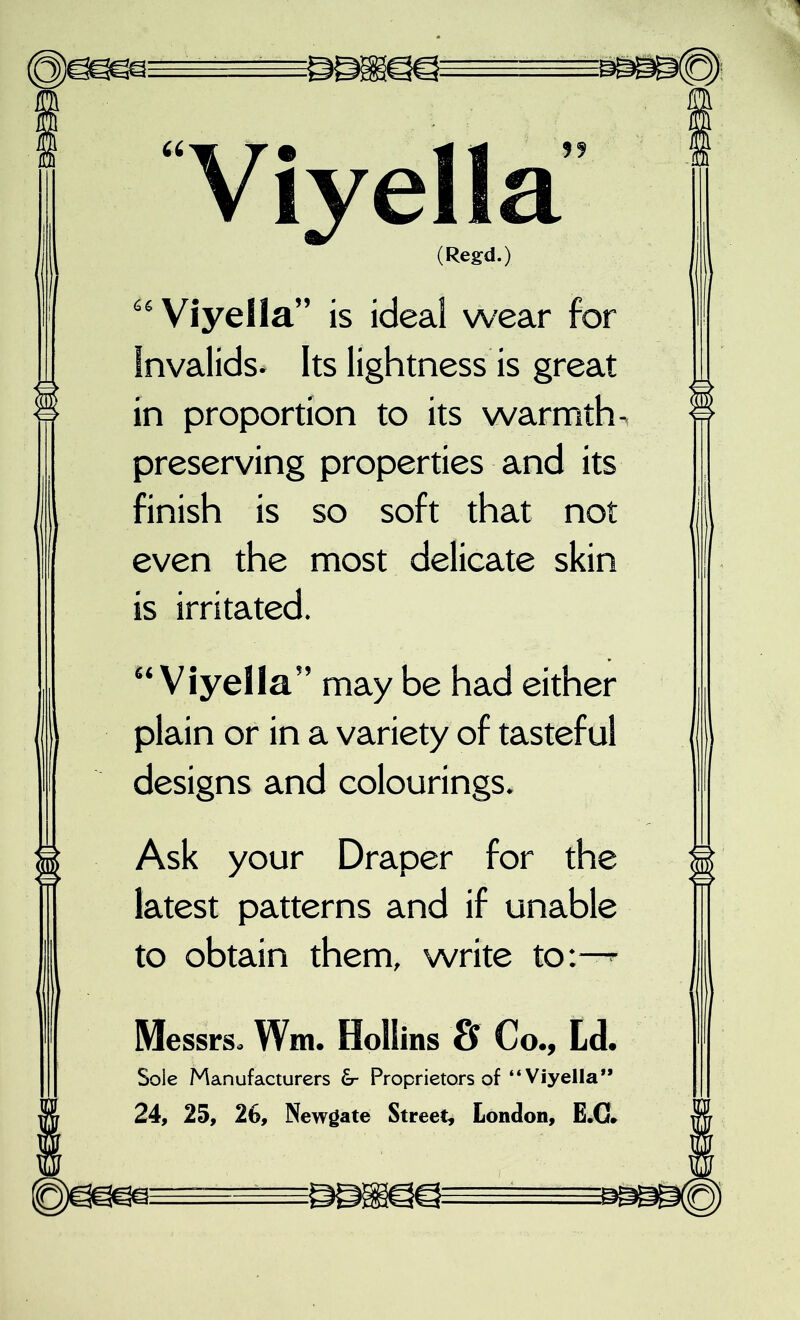 Viyella (Regd.) Viyella” is ideal wear for Invalids* Its lightness is great in proportion to its warmths preserving properties and its finish is so soft that not even the most delicate skin is irritated. “Viyella” may be had either plain or in a variety of tasteful designs and colourings. Ask your Draper for the latest patterns and if unable to obtain them, write to:-^ Messrs. Wm. Hollins & Co., Ld. Sole Manufacturers Proprietors of “Viyella** 24, 25, 2G, Newgate Street, London, E.G»