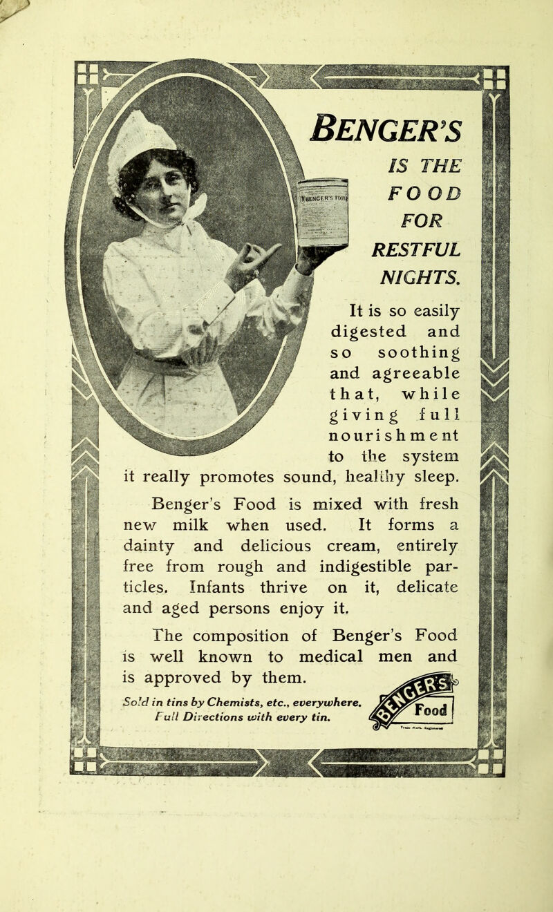 BeNGER’S IS THE FO OD FOR RESTFUL NIGHTS. ^bekc'es's yT easily r digested and soothing f and agreeable that, while Ik. ' ** giving full nourishment to the system it really promotes sound, healthy sleep. Benger’s Food is mixed with fresh new milk when used. It forms a dainty and delicious cream, entirely free from rough and indigestible par- ticles. Infants thrive on it, delicate and aged persons enjoy it. The composition of Benger’s Food IS well known to medical men and is approved by them. Sold in tins by Chemists, etc., everywhere. ■ j Fall Directions with every tin,