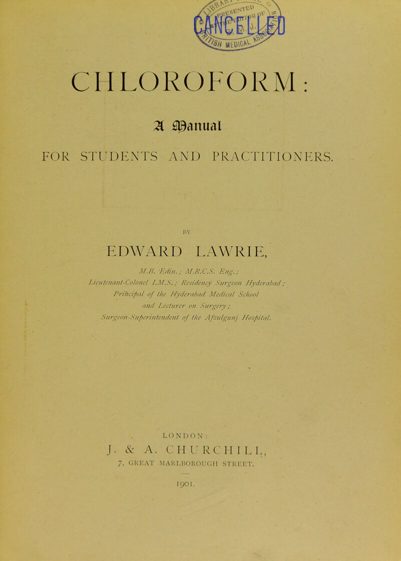 CHLOROFORM: % Manual FOR STUDENTS AND PRACTITIONERS. nv EDWARD LAWRIE, M.R. Edin.; M.R.C.S. Eng.; Lieutenant-Colonel Residency Surgeon Hyderabad; Principal of the Hyderabad Medical School and Lecturer on Surgery; Surgeon-Superintendent of the Afsulgunj Hospital. LONDON: J. & A. CHURCHILL, 7, GREAT MARLBOROUGH STREET. 19OI.