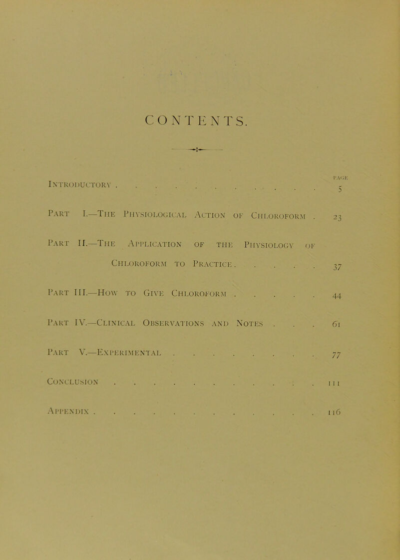 CONTENTS. I'AGK Introductory - Part I.—The Physiological Action of Chloroform . 23 Part II.—The Application of the Physiology of Chloroform to Practice 37 Part III.—How to Give Chloroform 44 Part IV.—Clinical Observations and Notes ... 61 Part V.—Experimentai 77 Conclusion . . . . . . . . . . .111 Appendix 11C