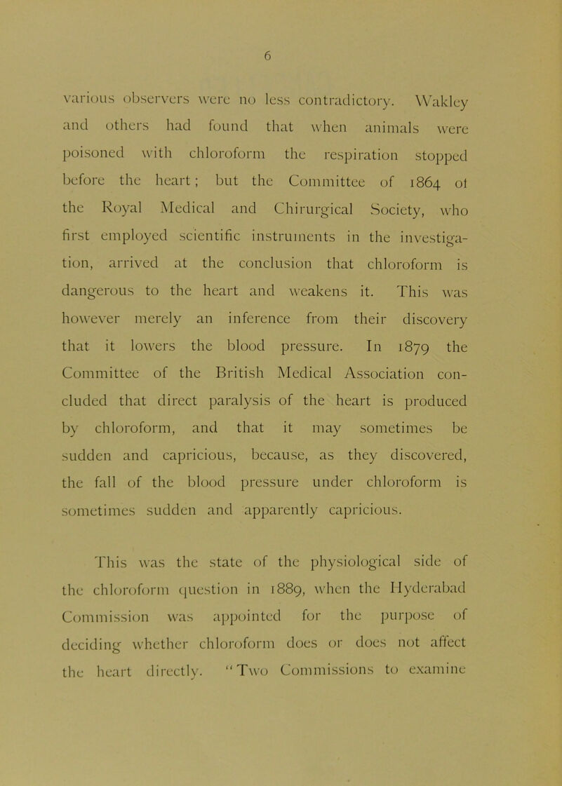 various observers were no less contradictory. Waklcy and others had found that when animals were poisoned with chloroform the respiration stopped before the heart; but the Committee of 1864 ot the Royal Medical and Chirurgical Society, who first employed scientific instruments in the investiga- tion, arrived at the conclusion that chloroform is dangerous to the heart and weakens it. This was however merely an inference from their discovery that it lowers the blood pressure. In 1879 the Committee of the British Medical Association con- cluded that direct paralysis of the heart is produced by chloroform, and that it may sometimes be sudden and capricious, because, as they discovered, the fall of the blood pressure under chloroform is sometimes sudden and apparently capricious. This was the state of the physiological side of the chloroform question in 1889, when the Hyderabad Commission was appointed for the purpose of deciding whether chloroform does or does not affect the heart directly. “Two Commissions to examine