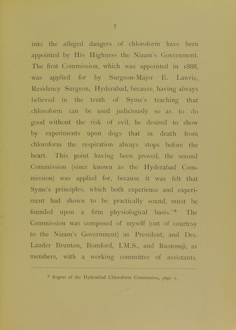 into the alleged dangers of chloroform have been appointed by His Highness the Nizam’s Government. The first Commission, which was appointed in 1888, was applied for by Surgeon-Major E. Lawrie, Residency Surgeon, Hyderabad, because, having always believed in the truth of Syme’s teaching that chloroform can be used judiciously so as to do good without the risk of evil, he desired to show by experiments upon dogs that in death from chloroform the respiration always stops before the heart. This point having been proved, the second Commission (since known as the Hyderabad Com- mission) was applied for, because it was felt that Syme’s principles, which both experience and experi- ment had shown to be practically sound, must be founded upon a firm physiological basis.”* The Commission was composed of myself (out of courtesy to the Nizam’s Government) as President, and Drs. Lauder Brunton, Bomford, I.M.S., and Rustomji, as members, with a working committee of assistants. * Report of the Hyderabad Chloroform Commission, page i.