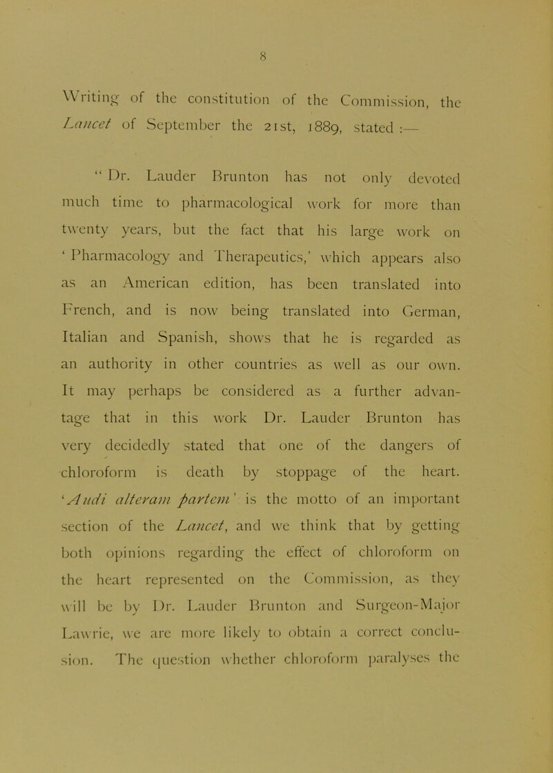 Writing of the constitution of the Commission, the Lancet of September the 21st, 1889, stated :— “ Dr. Lauder Brunton has not only devoted much time to pharmacological work for more than twenty years, but the fact that his large work on ‘ Pharmacology and Therapeutics,’ which appears also as an American edition, has been translated into French, and is now being translated into German, Italian and Spanish, shows that he is regarded as an authority in other countries as well as our own. It may perhaps be considered as a further advan- tage that in this work Dr. Lauder Brunton has very decidedly stated that one of the dangers of chloroform is death by stoppage of the heart. ‘Audi alteram partem' is the motto of an important section of the Lancet, and we think that by getting both opinions regarding the effect of chloroform on the heart represented on the Commission, as they will be by Dr. Lauder Brunton and Surgeon-Major Lawrie, we are more likely to obtain a correct conclu- sion. The question whether chloroform paralyses the