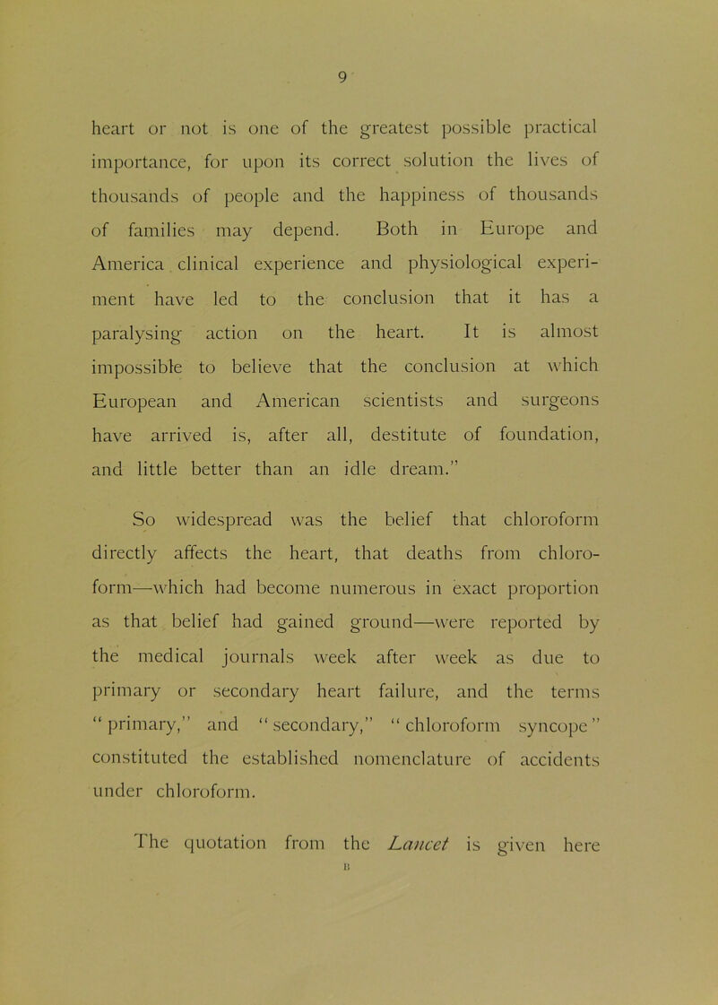 heart or not is one of the greatest possible practical importance, for upon its correct solution the lives of thousands of people and the happiness of thousands of families may depend. Both in Europe and America clinical experience and physiological experi- ment have led to the conclusion that it has a paralysing action on the heart. It is almost impossible to believe that the conclusion at which European and American scientists and surgeons have arrived is, after all, destitute of foundation, and little better than an idle dream.” So widespread was the belief that chloroform directly affects the heart, that deaths from chloro- form—which had become numerous in exact proportion as that belief had gained ground—were reported by the medical journals week after week as due to primary or secondary heart failure, and the terms “primary,” and “secondary,” “chloroform syncope” constituted the established nomenclature of accidents under chloroform. The quotation from the Lancet is given here 13