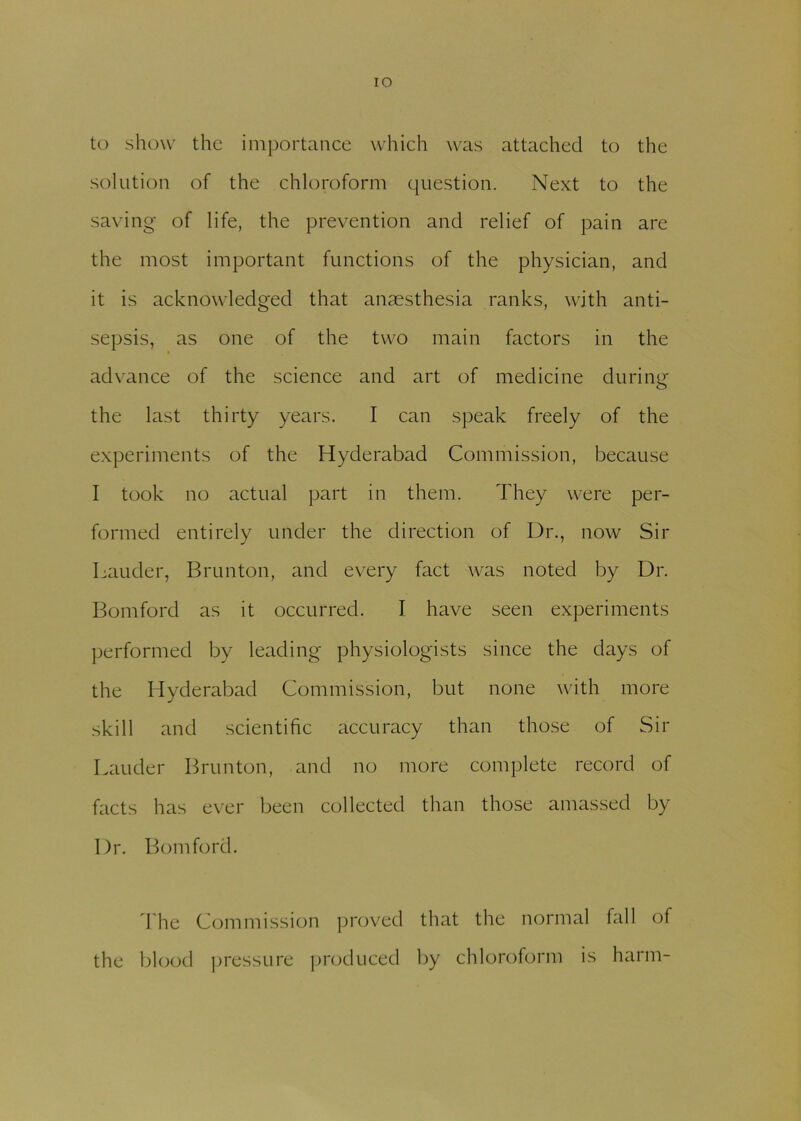 IO to show the importance which was attached to the solution of the chloroform question. Next to the saving of life, the prevention and relief of pain are the most important functions of the physician, and it is acknowledged that anaesthesia ranks, with anti- sepsis, as one of the two main factors in the advance of the science and art of medicine during the last thirty years. I can speak freely of the experiments of the Hyderabad Commission, because I took no actual part in them. They were per- formed entirely under the direction of Dr., now Sir Lauder, Brunton, and every fact was noted by Dr. Bomford as it occurred. I have seen experiments performed by leading physiologists since the days of the Hyderabad Commission, but none with more skill and scientific accuracy than those of Sir Lauder Brunton, and no more complete record of facts has ever been collected than those amassed by Dr. Bomford. The Commission proved that the normal fall of the blood pressure produced by chloroform is harm-