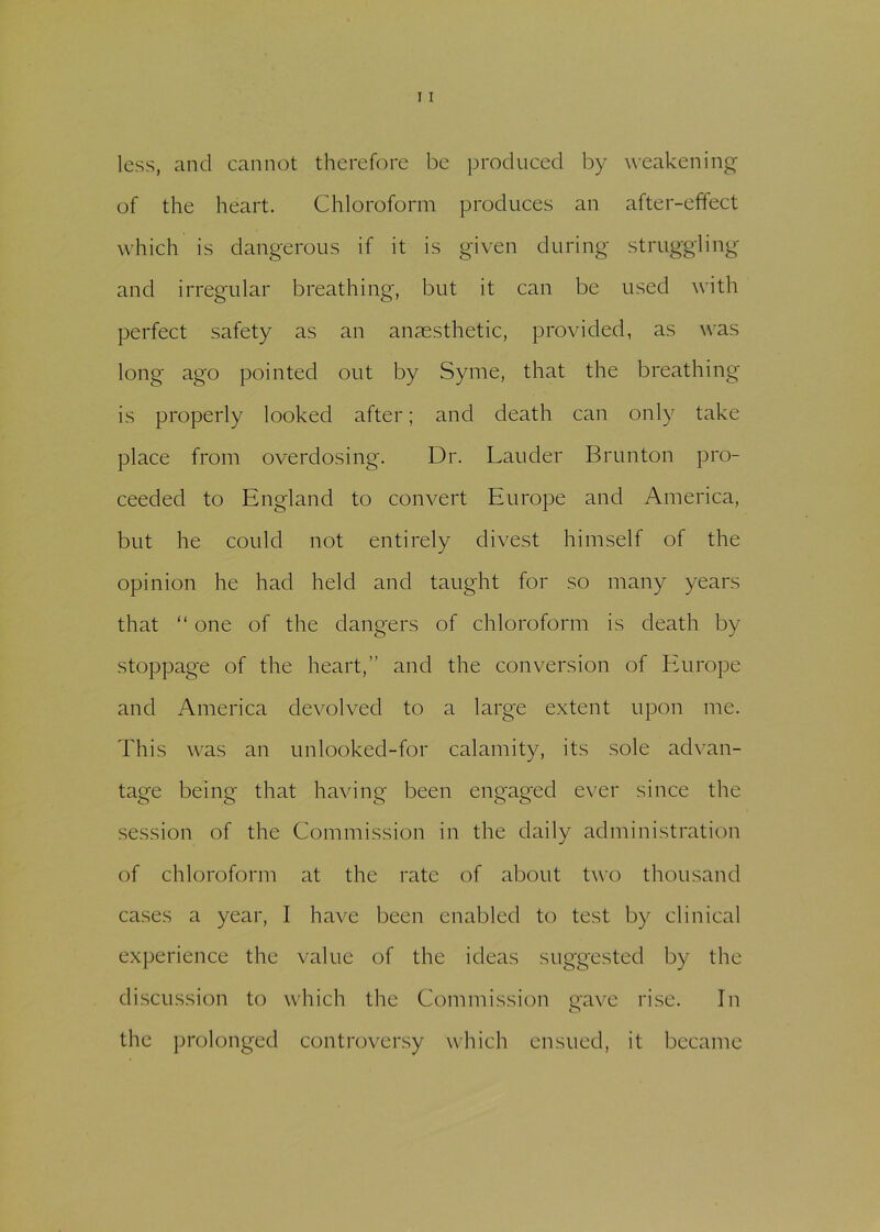 less, and cannot therefore be produced by weakening of the heart. Chloroform produces an after-effect which is dangerous if it is given during struggling and irregular breathing, but it can be used with perfect safety as an anaesthetic, provided, as was long ago pointed out by Syme, that the breathing is properly looked after; and death can only take place from overdosing. Dr. Lauder Brunton pro- ceeded to England to convert Europe and America, but he could not entirely divest himself of the opinion he had held and taught for so many years that “ one of the dangers of chloroform is death by stoppage of the heart,” and the conversion of Europe and America devolved to a large extent upon me. This was an unlooked-for calamity, its sole advan- tage being that having been engaged ever since the session of the Commission in the daily administration of chloroform at the rate of about two thousand cases a year, I have been enabled to test by clinical experience the value of the ideas suggested by the discussion to which the Commission rave rise. In o the prolonged controversy which ensued, it became