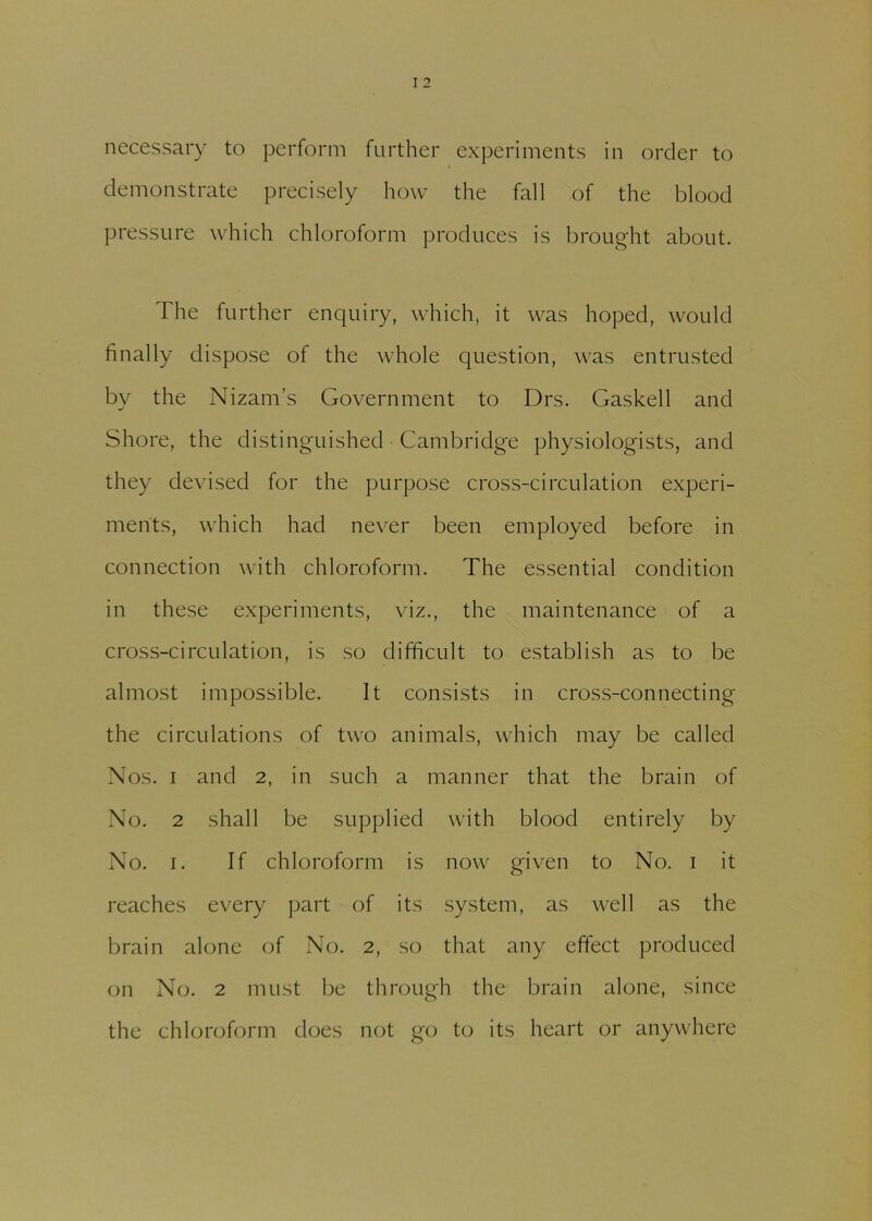 necessary to perform further experiments in order to demonstrate precisely how the fall of the blood pressure which chloroform produces is brought about. The further enquiry, which, it was hoped, would finally dispose of the whole question, was entrusted by the Nizam’s Government to Drs. Gaskell and Shore, the distinguished Cambridge physiologists, and they devised for the purpose cross-circulation experi- ments, which had never been employed before in connection with chloroform. The essential condition in these experiments, viz., the maintenance of a cross-circulation, is so difficult to establish as to be almost impossible. It consists in cross-connecting the circulations of two animals, which may be called Nos. i and 2, in such a manner that the brain of No. 2 shall be supplied with blood entirely by No. 1. If chloroform is now given to No. 1 it reaches every part of its system, as well as the brain alone of No. 2, so that any effect produced on No. 2 must be through the brain alone, since the chloroform does not go to its heart or anywhere