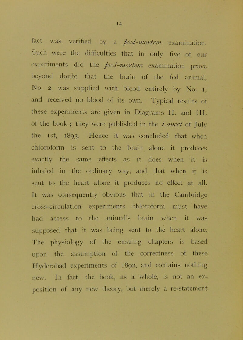 fact was verified by a post-mortem examination. Such were the difficulties that in only five of our experiments did the post-mortem examination prove beyond doubt that the brain of the fed animal, No. 2, was supplied with blood entirely by No. i, and received no blood of its own. Typical results of these experiments are given in Diagrams II. and III. of the book ; they were published in the Lancet of July the ist, 1893. Hence it was concluded that when chloroform is sent to the brain alone it produces exactly the same effects as it does when it is inhaled in the ordinary way, and that when it is sent to the heart alone it produces no effect at all. It was consequently obvious that in the Cambridge cross-circulation experiments chloroform must have had access to the animal’s brain when it was supposed that it was being sent to the heart alone. The physiology of the ensuing chapters is based upon the assumption of the correctness of these Hyderabad experiments of 1892, and contains nothing- new. In fact, the book, as a whole, is not an ex- position of any new theory, but merely a re-statement