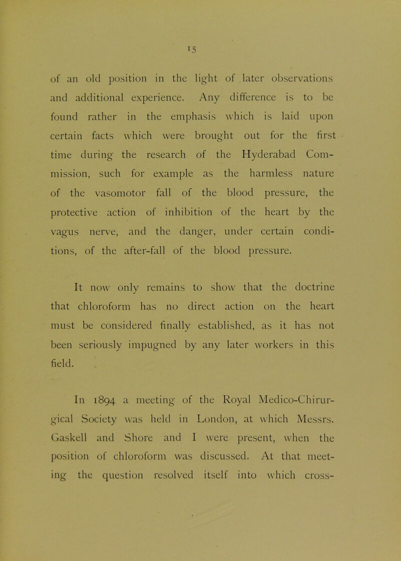 of an old position in the light of later observations and additional experience. Any difference is to be found rather in the emphasis which is laid upon certain facts which were brought out for the first time during the research of the Hyderabad Com- mission, such for example as the harmless nature of the vasomotor fall of the blood pressure, the protective action of inhibition of the heart by the vagus nerve, and the danger, under certain condi- tions, of the after-fall of the blood pressure. It now only remains to show that the doctrine that chloroform has no direct action on the heart must be considered finally established, as it has not been seriously impugned by any later workers in this field. In 1894 a meeting of the Royal Medico-Chirur- gical Society was held in London, at which Messrs. Gaskell and Shore and I were present, when the position of chloroform was discussed. At that meet- ing the question resolved itself into which cross-