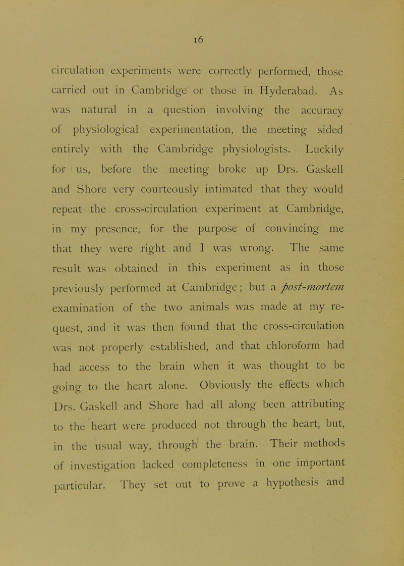 circulation experiments were correctly performed, those carried out in Cambridge or those in Hyderabad. As was natural in a question involving the accuracy of physiological experimentation, the meeting sided entirely with the Cambridge physiologists. Luckily for us, before the meeting broke up Drs. Gaskell and Shore very courteously intimated that they would repeat the cross-circulation experiment at Cambridge, in my presence, for the purpose of convincing me that they were right and 1 was wrong. The same result was obtained in this experiment as in those previously performed at Cambridge; but a post-mortem examination of the two animals was made at my re- quest, and it was then found that the cross-circulation was not properly established, and that chloroform had had access to the brain when it was thought to be going to the heart alone. Obviously the effects which Drs. Gaskell and Shore had all along been attributing to the heart were produced not through the heart, but, in the usual way, through the brain. Their methods of investigation lacked completeness in one important particular. I hey set out to prove a hypothesis and