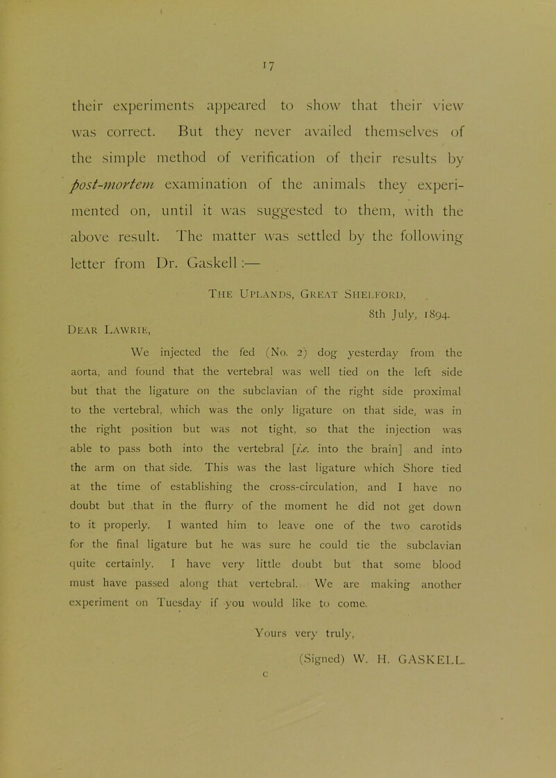 n their experiments appeared to show that their view was correct. But they never availed themselves of the simple method of verification of their results by post-mortem examination of the animals they experi- mented on, until it was suggested to them, with the above result. The matter was settled by the following- letter from Dr. Gaskell :— The Uplands, Great Shelford, Sth July, 1894. Dear Lawrie, We injected the fed (No. 2) dog yesterday from the aorta, and found that the vertebral was well tied on the left side but that the ligature on the subclavian of the right side proximal to the vertebral, which was the only ligature on that side, was in the right position but was not tight, so that the injection was able to pass both into the vertebral [i.e. into the brain] and into the arm on that side. This was the last ligature which Shore tied at the time of establishing the cross-circulation, and I have no doubt but that in the flurry of the moment he did not get down to it properly. I wanted him to leave one of the two carotids for the final ligature but he was sure he could tie the subclavian quite certainly. I have very little doubt but that some blood must have passed along that vertebral. We are making another experiment on Tuesday if you would like to come. Yours very truly, (Signed) W. H. GASKELL. c