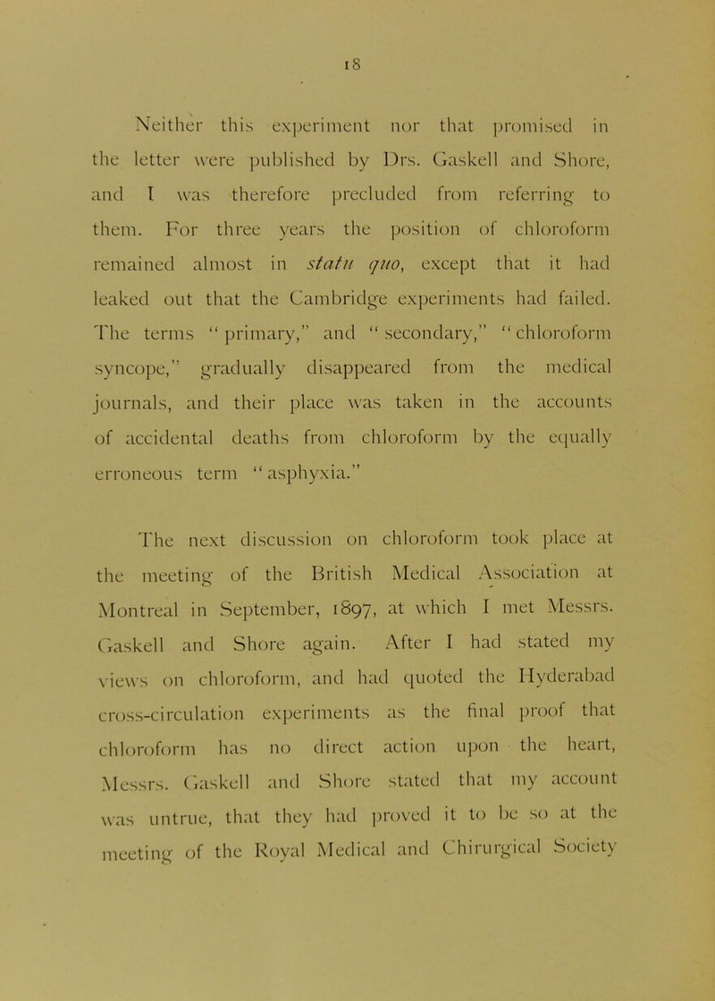 Neither this experiment nor that promised in the letter were published by Drs. Gaskell and Shore, and l was therefore precluded from referring to them. For three years the position of chloroform remained almost in statu quo, except that it had leaked out that the Cambridge experiments had failed. The terms “primary,” and “secondary,” “chloroform syncope,” gradually disappeared from the medical journals, and their place was taken in the accounts of accidental deaths from chloroform by the equally erroneous term “asphyxia.” The next discussion on chloroform took place at the meeting of the British Medical Association at Montreal in September, 1897, at which I met Messrs. Gaskell and Shore again. After I had stated my views on chloroform, and had quoted the Hyderabad cross-circulation experiments as the final proof that chloroform has no direct action upon the heart, Messrs. Gaskell and Shore stated that my account was untrue, that they had proved it to be so at the meeting of the Royal Medical and Chirurgical Society