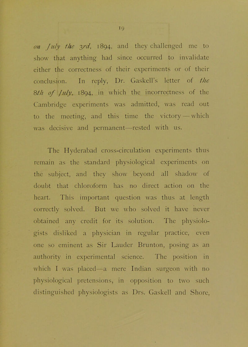 on July the y'd, 1894, and they challenged me to show that anything had since occurred to invalidate either the correctness of their experiments or of their conclusion. In reply, Dr. Gaskell’s letter of the 8th of July, 1894, in which the incorrectness of the Cambridge experiments was admitted, was read out to the meeting, and this time the victory — which was decisive and permanent—rested with us. The Hyderabad cross-circulation experiments thus remain as the standard physiological experiments on the subject, and they show beyond all shadow of doubt that chloroform has no direct action on the heart. This important question was thus at length correctly solved. But we who solved it have never obtained any credit for its solution. The physiolo- gists disliked a physician in regular practice, even one so eminent as Sir Lauder Brunton, posing as an authority in experimental science. The position in which I was placed—a mere Indian surgeon with no physiological pretensions, in opposition to two such distinguished physiologists as Drs. Gaskell and Shore,