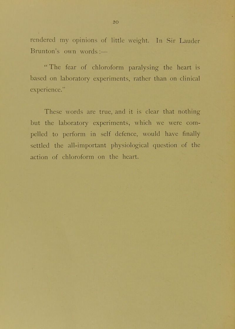 rendered my opinions of little weight. In Sir Lauder Brunton’s own words :— “The fear of chloroform paralysing the heart is based on laboratory experiments, rather than on clinical experience.” These words are true, and it is clear that nothing but the laboratory experiments, which we were com- pelled to perform in self defence, would have finally settled the all-important physiological question of the action of chloroform on the heart.
