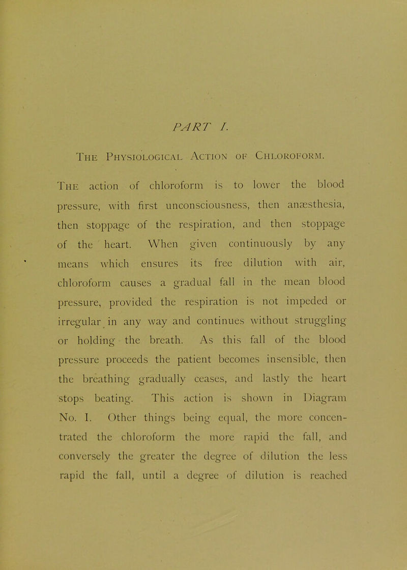 PART /. The Physiological Action of Chloroform. The action of chloroform is to lower the blood pressure, with first unconsciousness, then anaesthesia, then stoppage of the respiration, and then stoppage of the heart. When given continuously by any means which ensures its free dilution with air, chloroform causes a gradual fall in the mean blood pressure, provided the respiration is not impeded or irregular in any way and continues without struggling or holding the breath. As this fall of the blood pressure proceeds the patient becomes insensible, then the breathing gradually ceases, and lastly the heart stops beating. This action is shown in Diagram No. I. Other things being equal, the more concen- trated the chloroform the more rapid the fall, and conversely the greater the degree of dilution the less rapid the fall, until a degree of dilution is reached