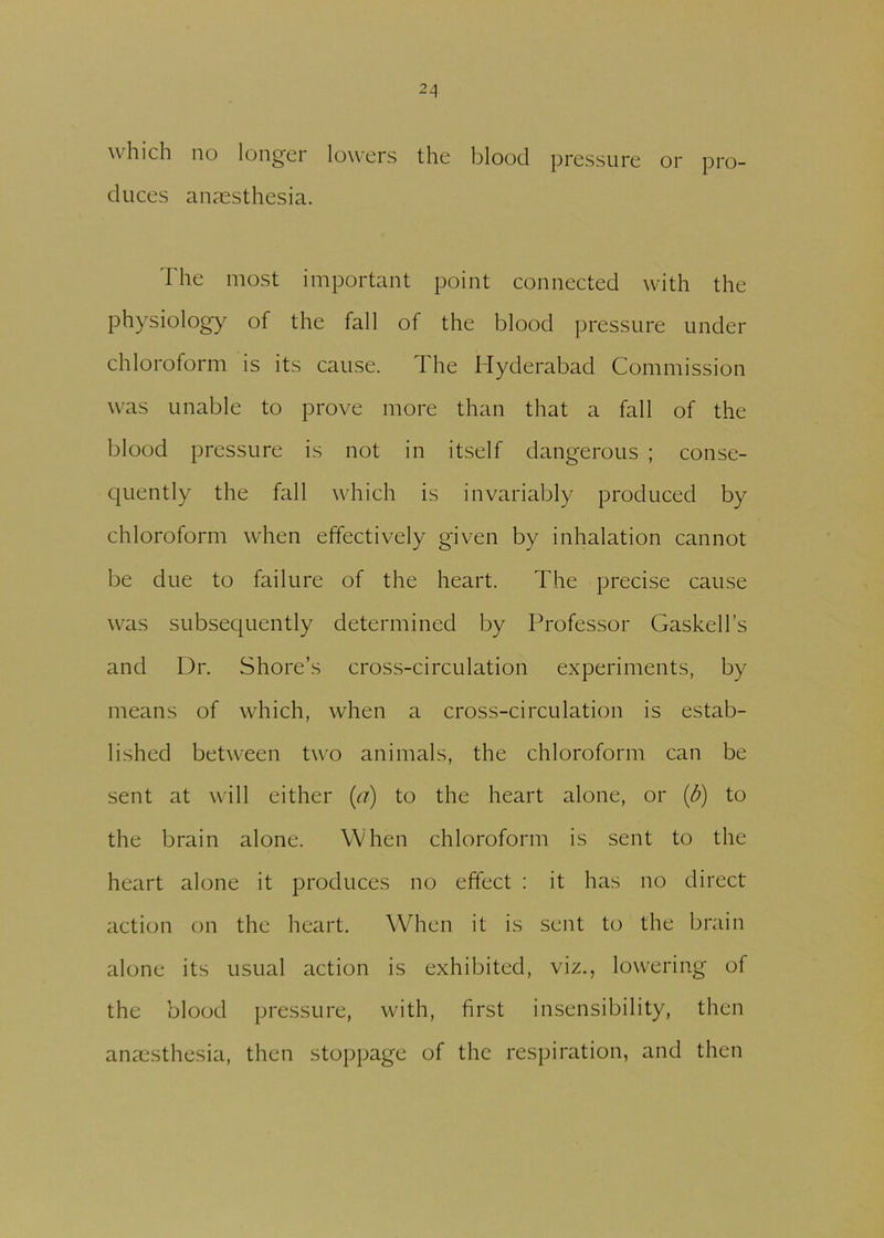 which no longer lowers the blood pressure or pro- duces anaesthesia. The most important point connected with the physiology of the fall of the blood pressure under chloroform is its cause. The Hyderabad Commission was unable to prove more than that a fall of the blood pressure is not in itself dangerous ; conse- quently the fall which is invariably produced by chloroform when effectively given by inhalation cannot be due to failure of the heart. The precise cause was subsequently determined by Professor Gaskell’s and Dr. Shore’s cross-circulation experiments, by means of which, when a cross-circulation is estab- lished between two animals, the chloroform can be sent at will either (a) to the heart alone, or (b) to the brain alone. When chloroform is sent to the heart alone it produces no effect : it has no direct action on the heart. When it is sent to the brain alone its usual action is exhibited, viz., lowering of the blood pressure, with, first insensibility, then anaesthesia, then stoppage of the respiration, and then