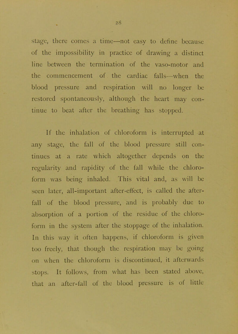 stage, there conies a time—not easy to define because of the impossibility in practice of drawing a distinct line between the termination of the vaso-motor and the commencement of the cardiac falls—when the blood pressure and respiration will no longer be restored spontaneously, although the heart may con- tinue to beat after the breathing has stopped. If the inhalation of chloroform is interrupted at any stage, the fall of the blood pressure still con- tinues at a rate which altogether depends on the regularity and rapidity of the fall while the chloro- form was being inhaled. This vital and, as will be seen later, all-important after-effect, is called the after- fall of the blood pressure, and is probably due to absorption of a portion of the residue of the chloro- form in the system after the stoppage of the inhalation. In this way it often happens, if chloroform is given too freely, that though the respiration may be going on when the chloroform is discontinued, it afterwards stops. It follows, from what has been stated above, that an after-fall of the blood pressure is of little