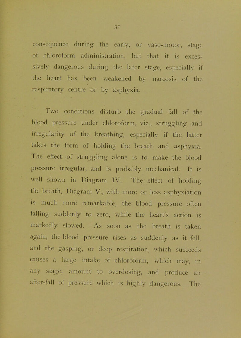 consequence during the early, or vaso-motor, stage of chloroform administration, but that it is exces- sively dangerous during the later stage, especially if the heart has been weakened by narcosis of the respiratory centre or by asphyxia. Two conditions disturb the gradual fall of the blood pressure under chloroform, viz., struggling and irregularity of the breathing, especially if the latter takes the form of holding the breath and asphyxia. The effect of struggling alone is to make the blood pressure irregular, and is probably mechanical. It is well shown in Diagram IV. The effect of holding the breath, Diagram V., with more or less asphyxiation is much more remarkable, the blood pressure often falling suddenly to zero, while the heart’s action is markedly slowed. As soon as the breath is taken again, the blood pressure rises as suddenly as it fell, and the gasping, or deep respiration, which succeeds causes a large intake of chloroform, which may, in any stage, amount to overdosing, and produce an after-fall of pressure which is highly dangerous. The