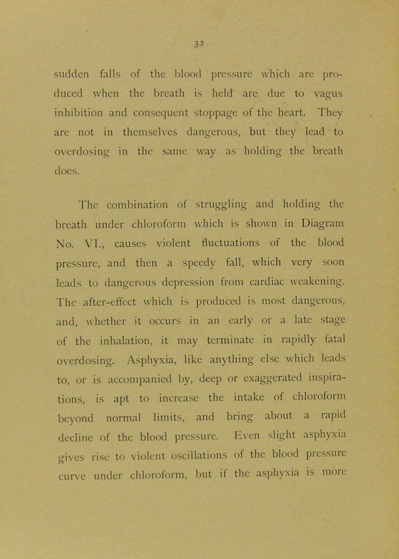 sudden falls of the blood pressure which are pro- duced when the breath is held are due to vagus inhibition and consequent stoppage of the heart. They are not in themselves dangerous, but they lead to overdosing in the same way as holding the breath does. The combination of struggling and holding the breath under chloroform which is shown in Diagram No. VI., causes violent fluctuations of the blood pressure, and then a speedy fall, which very soon leads to dangerous depression from cardiac weakening. The after-effect which is produced is most dangerous, and, whether it occurs in an early or a late stage of the inhalation, it may terminate in rapidly fatal overdosing. Asphyxia, like anything else which leads to, or is accompanied by, deep or exaggerated inspira- tions, is apt to increase the intake of chloroform beyond normal limits, and bring about a rapid decline of the blood pressure. Even slight asphyxia gives rise to violent oscillations of the blood piessuic curve under chloroform, but if the asphyxia is more