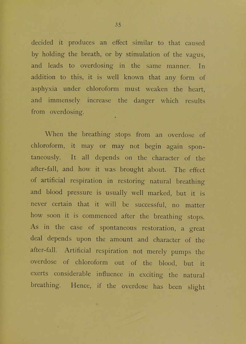 decided it produces an effect similar to that caused by holding the breath, or by stimulation of the vagus, and leads to overdosing in the same manner. In addition to this, it is well known that any form of asphyxia under chloroform must weaken the heart, and immensely increase the danger which results from overdosing. When the breathing stops from an overdose of chloroform, it may or may not begin again spon- taneously. It all depends on the character of the after-fall, and how it was brought about. The effect of artificial respiration in restoring natural breathing and blood pressure is usually well marked, but it is never certain that it will be successful, no matter how soon it is commenced after the breathing stops. As in the case of spontaneous restoration, a great deal depends upon the amount and character of the after-fall. Artificial respiration not merely pumps the overdose of chloroform out of the blood, but it exerts considerable influence in exciting the natural breathing. Hence, if the overdose has been slight
