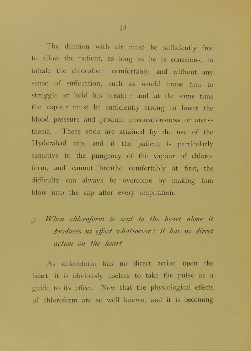 The dilution with air must be sufficiently free to allow the patient, as long as he is conscious, to inhale the chloroform comfortably, and without any sense of suffocation, such as would cause him to struggle or hold his breath ; and at the same time the vapour must be sufficiently strong to lower the blood pressure and produce unconsciousness or anaes- thesia. These ends are attained by the use of the Hyderabad cap, and if the patient is particularly sensitive to the pungency of the vapour of chloro- form, and cannot breathe comfortably at first, the difficulty can always be overcome by making him blow into the cap after every inspiration. j. When chloroform is sent to the heart alone it produces no effect whatsoever: it has no direct action on the heart. As chloroform has no direct action upon the heart, it is obviously useless to take the pulse as a guide to its effect. Now that the physiological effects of chloroform are so well known, and it is becoming