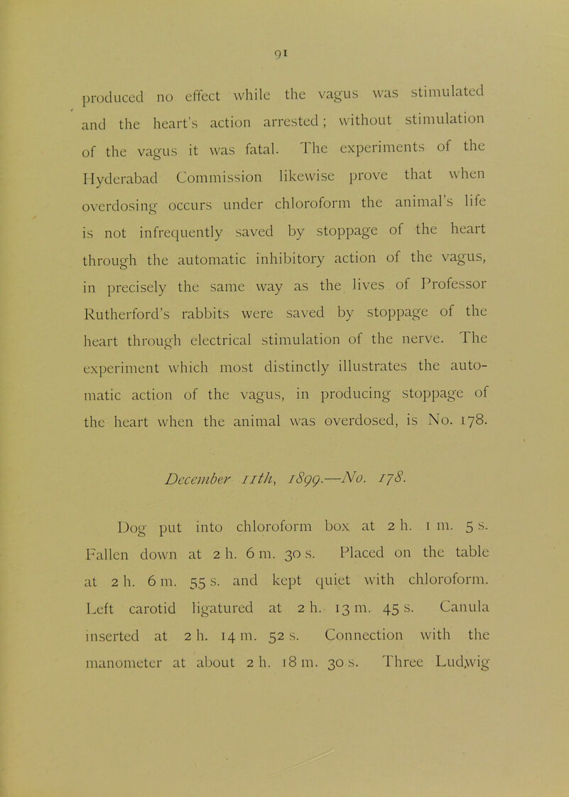 produced no effect while the vagus was stimulated 4 and the heart’s action arrested ; without stimulation of the vagus it was fatal. The experiments of the Hyderabad Commission likewise prove that when overdosing occurs under chloroform the animal s life is not infrequently saved by stoppage of the heart through the automatic inhibitory action of the vagus, in precisely the same way as the lives of Professor Rutherford’s rabbits were saved by stoppage of the heart through electrical stimulation of the nerve. I he experiment which most distinctly illustrates the auto- matic action of the vagus, in producing stoppage of the heart when the animal was overdosed, is No. 178. December nth, 1899.—-No. I7$- Dog put into chloroform box at 2 h. 1 m. 5 s. Fallen down at 2 h. 6 m. 30 s. Placed on the table at 2 h. 6 m. 55 s. and kept quiet with chloroform. Left carotid ligatured at 2 h. 13 m. 45 s. Canula inserted at 2 h. 14 m. 52 s. Connection with the