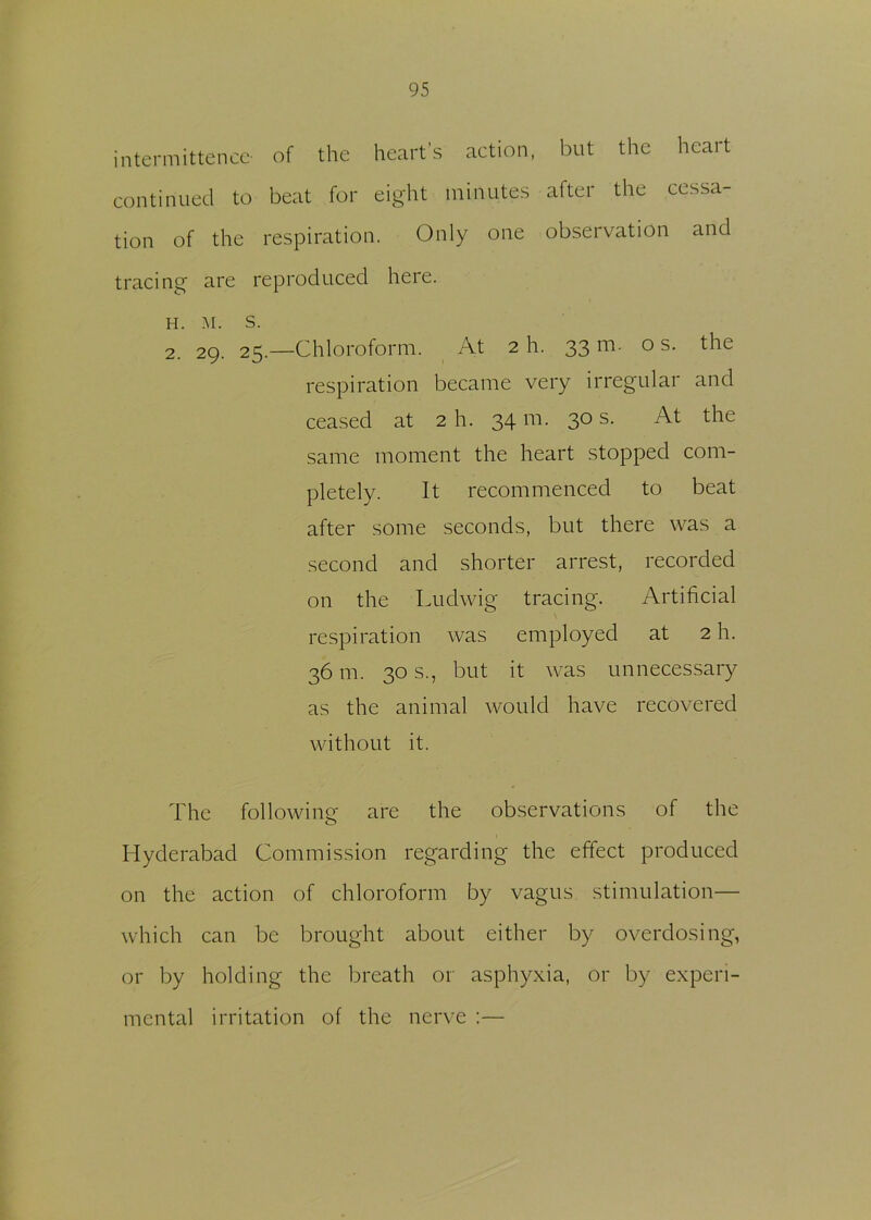 intermittence- of the heart’s action, but the heart continued to beat for eight minutes after the cessa- tion of the respiration. Only one observation and tracing are reproduced here. h. M. s. 2. 29. 25.—Chloroform. At 2 h. 33m. os. the respiration became very irregular and ceased at 2 h. 34 m. 30 s. At the same moment the heart stopped com- pletely. It recommenced to beat after some seconds, but there was a second and shorter arrest, recorded on the Ludwig tracing. Artificial respiration was employed at 2 h. 36 m. 30 s., but it was unnecessary as the animal would have recovered without it. The following are the observations of the Hyderabad Commission regarding the effect produced on the action of chloroform by vagus stimulation— which can be brought about either by overdosing, or by holding the breath or asphyxia, or by experi- mental irritation of the nerve :—
